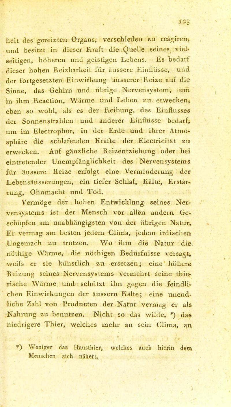 heit des gereizten Organs, verschieden eu reagireni \ind besitzt in dieser Kraft die Quelle seines viel- seitigen, höheren und geistigen Lebens. Es bedarf dieser hohen Reizbarkeit für äussere Einflüsse, und der fortgesetzten Einwirkung äusserer Reize auf die Sinne, das Gehirn und ribrige Nervensystem, um in ihm Reaction, Wärme und Leben zu erwecken, eben so wohl, als es der Reibung, des Einflusses der Sonnenstrahlen und anderer Einflüsse bedarf, um im Electrophor, in dev Erde und ihrer Atmo- sphäre die schlafenden Kräfte der Electricität zu erwecken. Auf gänzliche Reizentziehung oder bei eintretender Unempfänglichkeit des Nervensystems für äussere Reize erfolgt eine Verminderung der Lebensäusserungen, ein tiefer Schlaf, Kälte, Erstar- rung, Ohnmacht und Tod. Vermöge der hohen Entwicklung seines Ner- vensystems ist der Mensch vor allen andern Ge- schöpfen am unabhängigsten von der übrigen Natur, Er vermag am besten jedem Clima, jedem irdischen Ungemach zu trotzen. Wo ihm die Natur die nöthige Wärme, die nöthigen Bedürfnisse versagt, weifs er sie künstlich zu ersetzen; eine höhere Reizung seines Nervensystems vermehrt seine thie- rische Wärme und schützt ihn gegen die feindli- chen Einwirkungen der äussern Kälte; eine unend- liche Zahl von Eroducten der Natur vermag er als Nahrung zu benutzen. Nicht so das wilde, *) das niedrigere Thier, welches mehr an sein Clima, an *) Weniger das Hausthier, welches auch hierin dein Menschen sich nähert.