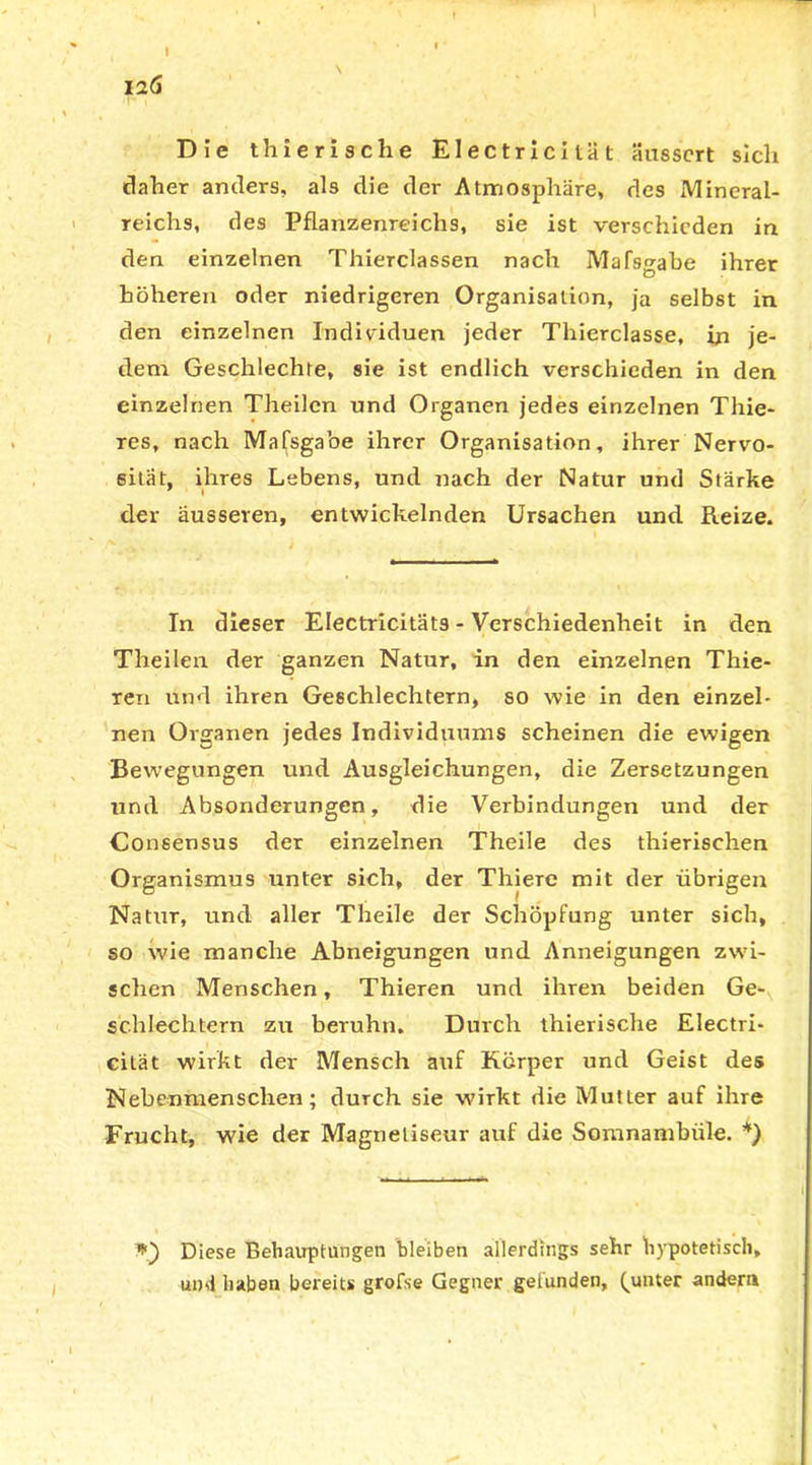 I2Ö Die thierische Electricität ausscrt sich daher anders, als die der Atmosphäre, des Mineral- reichs, des Pflanzenreichs, sie ist verschieden in den einzelnen Thierclassen nach Mafsgabe ihrer höheren oder niedrigeren Organisation, ja selbst in den einzelnen Individuen jeder Thierclasse, in je- dem Geschlechfe, sie ist endlich verschieden in den einzelnen Theilcn und Organen jedes einzelnen Thie- res, nach Mafsgabe ihrer Organisation, ihrer Nervo- sität, ihres Lebens, und nach der Natur und Stärke der äusseren, entwickelnden Ursachen und Reize. In dieser Electricitäts - Verschiedenheit in den Theilen der ganzen Natur, in den einzelnen Thie- ren und ihren Geschlechtern, so wie in den einzel- nen Organen jedes Individuums scheinen die ewigen Bewegungen und Ausgleichungen, die Zersetzungen und Absonderungen, die Verbindungen und der Consensus der einzelnen Theile des thierisehen Organismus unter sich, der Thiere mit der übrigen Nattir, und aller Theile der Schöpfung unter sich, so wie manche Abneigungen und Anneigungen zwi- schen Menschen, Thieren und ihren beiden Ge- schlechtern zu beruhn. Durch thierische Electri- cilät wirkt der Mensch auf Körper und Geist des Nebenmenschen; durch sie wirkt die Mutter auf ihre Frucht, wie der Magnetiseur auf die Somnambiile. *) Diese Behauptungen bleiben allerdings sehr hypotetisch, und haben bereits grofse Gegner getunden, Runter andern