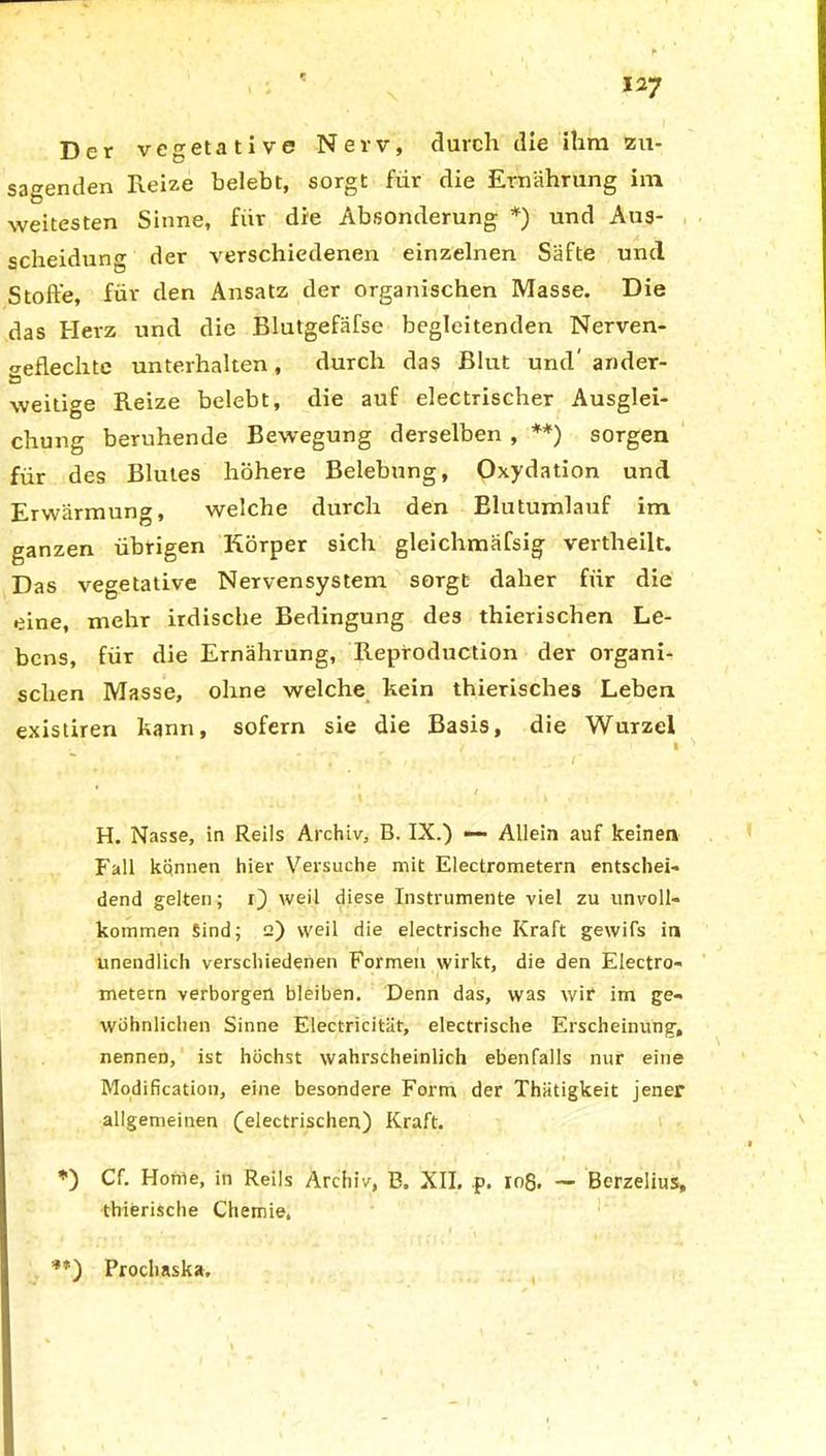 Der vegetative Nerv, durch die ihm zu- sagenden Reize belebt, sorgt für die Ernährung im weitesten Sinne, für die Absonderung *) und Aus- scheidung der verschiedenen einzelnen Säfte und Stoffe, für den Ansatz der organischen Masse. Die das Herz und die Blutgefäfse begleitenden Nerven- ^eflechte unterhalten, durch das Blut und' ander- ö weitige Reize belebt, die auf electrischer Ausglei- chung beruhende Bewegung derselben , **) sorgen für des Blutes höhere Belebung, Oxydation und Erwärmung, welche durch den Blutumlauf im ganzen übrigen Körper sich gleichmäfsig vertheilt. Das vegetative Nervensystem sorgt daher für die eine, mehr irdische Bedingung des thierischen Le- bens, für die Ernährung, Reproduction der organi- schen Masse, ohne welche kein thierisches Leben existiren kann, sofern sie die Basis, die Wurzel , <f » \ , ‘ \ 1 • k • H. Nasse, in Reils Archiv, B. IX.) —• Allein auf keinen Fall können hier Versuche mit Electrometern entschei- dend gelten; r) weil diese Instrumente viel zu unvoll- kommen Sind; 2) weil die electrische Kraft gewifs in unendlich verschiedenen Formen wirkt, die den Electro- metern verborgen bleiben. Denn das, was wir im ge- wöhnlichen Sinne Electricität, electrische Erscheinung, nennen, ist höchst wahrscheinlich ebenfalls nur eine Modification, eine besondere Form der Thätigkeit jener allgemeinen (electrischen) Kraft. *) Cf. Home, in Reils Archiv, B. XII. p. 108. — Berzelius, thierische Chemie, **) Prochaska,