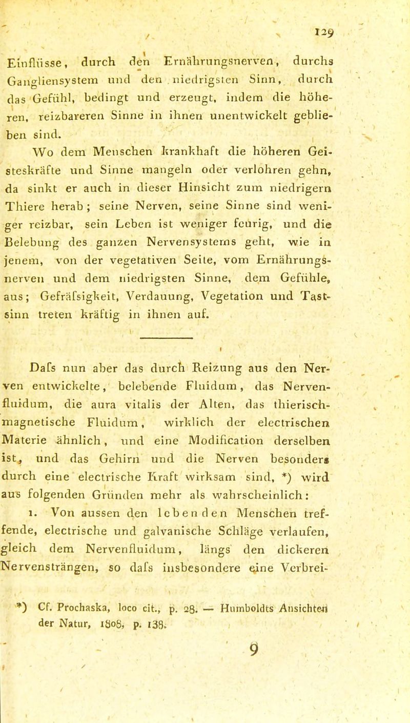 Einflüsse, durch den Ernährungsnerven, durchs Gangliensystem und den . niedrigsten Sinn, durch das Gefühl, bedingt und erzeugt, indem die höhe- ren, reizbareren Sinne in ihnen unentwickelt geblie- ben sind. Wo dem Menschen krankhaft die höheren Gei- steskräfte und Sinne mangeln oder verlohren gehn, da sinkt er auch in dieser Hinsicht zum niedrigem Thiere herab ; seine Nerven, seine Sinne sind weni- ger reizbar, sein Leben ist weniger feurig, und die Belebung des ganzen Nervensystems geht, wie in jenem, von der vegetativen Seile, vom Ernährungs- nerven und dem niedrigsten Sinne, dem Gefühle, aus; Gefräßigkeit, Verdauung, Vegetation und Tast- sinn treten kräftig in ihnen auf. Dafs nun aber das durch Reizung aus den Ner- ven entwickelte, belebende Fluidum, das Nerven- fluidum, die aura vitalis der Alten, das thierisch- magnetische Fluidum, wirklich der electrischen Materie ähnlich, und eine Modifikation derselben ist, und das Gehirn und die Nerven besonder* durch eine electrische Kraft wirksam sind, *) wird aus folgenden Gründen mehr als wahrscheinlich: i. Von aussen den lebenden Menschen tref- fende, electrische und galvanische Schläge verlaufen, gleich dem Nervenfluidum, längs den dickeren Nervensträngen, so dafs insbesondere eine Verbrei- Cf- Prochaska, loco cit., p. 28. — Humboldts Ansichten der Natur, iöoß, p. 138. 1 9