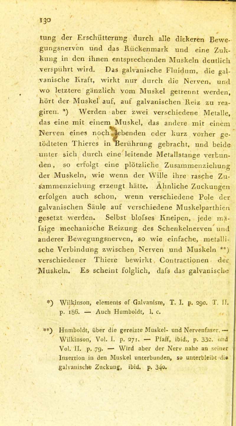 ' # tpng der Erschütterung durch alle dickeren Bewe- gungsnerven und das Rückenmark und eine Zuk- kung in den ihnen entsprechenden Muskeln deutlich verspührt wird. Das galvanische Fluidum, die gal- vanische Kraft, wirkt nur durch die Nerven, und wo letztere gänzlich vom Muskel getrennt werden, hört der Muskel auf, auf galvanischen Reiz zu rea- giren. *) Werden aber zwei verschiedene Metalle, das eine mit einem Muskel, das andere mit einem Nerven eines noch ‘ lebenden oder kurz vorher ge- tödteten Thieres in'Berührung gebracht, und beide unter sich durch eine leitende Mefallstange verbun- den , so erfolgt eine plötzliche Zusammenziehung der Muskeln, wie wenn der Wille ihre rasche Zu- sammenziehung erzeugt hätte. Ähnliche Zuckungen erfolgen auch schon, wenn verschiedene Pole der galvanischen Säule auf verschiedene Muskelparthien gesetzt werden. Selbst blofses Kneipen, jede rr.ä- fsige mechanische Reizung des Schenkelnerven und anderer Bewegungsnerven, so wie einfache, metalli- sche Verbindung zwischen Nerven und Muskeln **) verschiedener Thiere bewirkt. Contractionen der 'Muskeln. Es scheint folglich, dafs das galvanische « •-«. Wilkioson, elements of Galvanism, T. I. p. 290. T. II. p. 186. — Auch Humboldt, 1. c. x ' / **) Humboldt, über die gereizte Muskel- und Nervenfaser. — Wilkinson, Vol. I. p. 271. — Pfaff, ibid-, p. 33'-. und Vol. II. p. 79. — Wird aber der Nerv nahe an seiner Insertion in den Muskel unterbunden, so unterbleibt di* galvanische Zuckung, ibid. p. 34°*