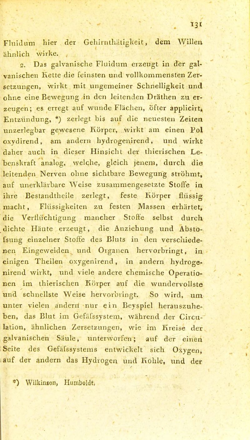 T3I Fluidum hier der Gehirnthätigkeit, dem Willen ähnlich wirke. , 2. Das galvanische Fluidum erzeugt in der gal- vanischen Kette die feinsten und vollkommensten Zer- setzungen, wirkt mit ungemeiner Schnelligkeit und ohne eine Bewegung in den leitenden Dräthen zu er- zeugen; es erregt auf wunde Flächen, öfter applicirt*, Entzündung, *) zerlegt bis auf die neuesten Zeiten unzerlegbar gewesene Körper, wirkt am einen Pol oxydirend, am andern hydrogenirend, und wirkt daher auch in dieser Hinsicht der thierischen Le- benskraft analog, \yelqhe, gleich jenem, durch die leitenden Nerven ohne sichtbare Bewegung ströhmt, auf unerklärbare Weise zusammengesetzte Stoffe in ihre Bestandtheile zerlegt, feste Körper flüssig macht, Flüssigkeiten zu festen Massen erhärtet, die Verflüchtigung mancher Stoffe selbst durch dichte Häute erzeugt, die Anziehung und Absto- fsung einzelner Stoffe des Bluts in den verschiede- nen Eingeweiden und Organen hervorbringt, in einigen Theilen oxygenirend, in andern hydroge- nirend wirkt, und viele andere chemische Operatio- nen im thierischen Körper auf die wundervollste und schnellste Weise hervorbringt. So wird, um unter vielen änderri nur ein Beyspiel herauszuhe- ben, das Blut im Gefäfssystem, während der Circu- lation, ähnlichen Zersetzungen, wie im Kreise der galvanischen Säule, unterworfen; auf der einen Seite des Gefäfssystems entwickelt sich Oxygen, auf der andern das Hydrogen und Kohle, und der ®) Wilkinson, Humboldt,
