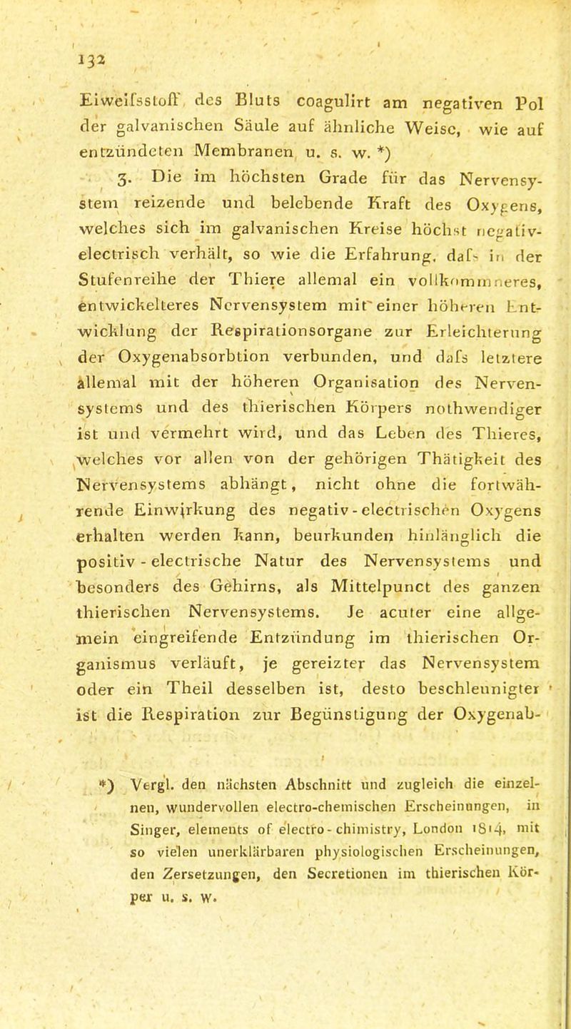 132 Eiweifssiofl des Bluts coagulirt am negativen Pol der galvanischen Säule auf ähnliche Weise, wie auf entzündeten Membranen u. s. w. *) 3. Die im höchsten Grade für das Nervensy- stem reizende und belebende Kraft des Oxygene, welches sich im galvanischen Kreise höchst riegativ- electrisch verhält, so wie die Erfahrung, daf- in der Stufenreihe der Thiere allemal ein vollkommweres, entwickelteres Nervensystem mit'einer höheren knt- wicklung der Respirationsorgane zur Erleichterung der Oxygenabsorbtion verbunden, und dafs letztere allemal mit der höheren Organisation des Nerven- systems und des thierischen Körpers nothwendiger ist und vermehrt wird, und das Leben des Thieres, welches vor allen von der gehörigen Thätigkeit des Nervensystems abhängt, nicht ohne die fortwäh- rende Einwirkung des negativ - electrischen Oxygens erhalten werden kann, beurkunden hinlänglich die positiv - electrische Natur des Nervensystems und besonders des Gehirns, als Mittelpunct des ganzen thierischen Nervensystems. Je acuter eine allge- mein eingreifende Entzündung im thierischen Or- ganismus verläuft, je gereizter das Nervensystem oder ein Theil desselben ist, desto beschleunigter • ist die Respiration zur Begünstigung der Oxygenab- , > * f **) Vergl. den nächsten Abschnitt und zugleich die einzel- nen, wundervollen electro-chemischen Erscheinungen, in Singer, eleinents of electro-chimistry, London iS'4> ni*t so vielen unerklärbaren physiologischen Erscheinungen, den Zersetzungen, den Secretionen im thierischen Kör- per u. s. w. t