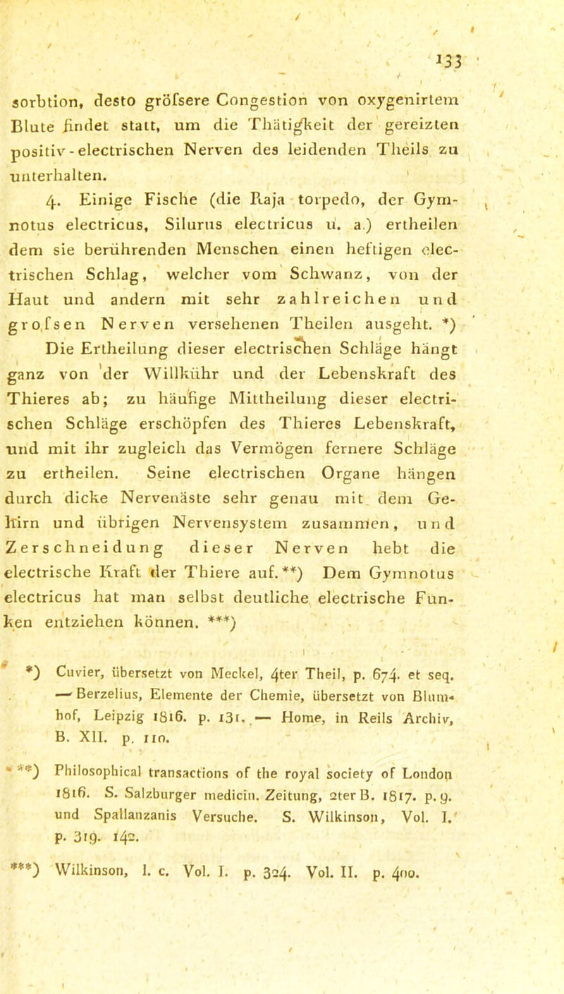 / I J33 * ' k - V f , . f sorbtion, desto gröfsere Congestion von oxygenirtem Blute findet statt, um die Thäti^keit der gereizten positiv - electrischen Nerven des leidenden Theils zu unterhalten. 4. Einige Fische (die Piaja torpedo, der Gym- notus electricus, Silurus electricus u. a.) ertheilen dem sie berührenden Menschen einen heftigen elec- trischen Schlag, welcher vom Schwanz, von der Haut und andern mit sehr zahlreichen und grofsen Nerven versehenen Theilen ausgeht. *) Die Ertheilung dieser electrischen Schläge hängt ganz von der Willkiihr und der Lebenskraft des Thieres ab; zu häufige Mittheilung dieser electri- schen Schläge erschöpfen des Thieres Lebenskraft, und mit ihr zugleich das Vermögen fernere Schläge zu ertheilen. Seine electrischen Organe hängen durch dicke Nervenäste sehr genau mit dem Ge- hirn und übrigen Nervensystem zusammen, und Zerschneidung dieser Nerven hebt die electrische Kraft der Thiere auf. **) Dem Gymnotus electricus hat man selbst deutliche electrische Fun- ken entziehen können. ***) • 1 . , Cuvier, übersetzt von Meckel, 4ter Theil, p. 6y^. et seq. —■ Berzelius, Elemente der Chemie, übersetzt von Blum- hof, Leipzig 1816. p. i3r. — Home, in Reils Archiv, B. XII. p. im. Philosophical transactions of the royal society of London 1816. S. Salzburger medicin. Zeitung, 2terB. 1817. p. 9. und Spallanzanis Versuche. S. Wilkinson, Vol. I. p. 319. 142.