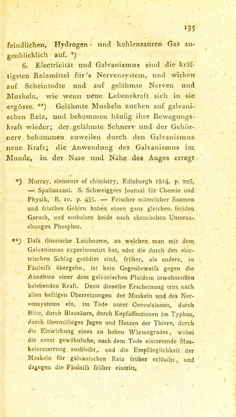 \ 135 feindlichen, Hydrogen - und kohlensauren Gas au- genblicklich auf. *) 6. Electricität und Galvanismus sind die kräf- tigsten Reizmittel für’s Nervensystem, und wirken auf Scheintodte und auf gelähmte Nerven und Muskeln, wie wenn neue Lebenskraft sich in sie ergösse. **) Gelähmte Muskeln zucken auf galvani- schen Reiz, und bekommen häufig ihre Bewegungs- kraft wieder; der.gelähmte Sehnerv und der Gehör- nerv bekommen zuweilen durch den Galvanismus neue Kraft; die Anwendung des Galvanismus im Munde, in der Nase und Nähe des Auges erregt *) Murray, elements of cliimistry, Edinburgh t8t4> P- 2°5, — Spallanzani. S. Schweiggers Journal für Chemie und Physik, B. 10. p. 435* — Frischer männlicher Saamen und frisches Gehirn haben einen ganz gleichen fetiden Geruch, und enthalten beide nach chemischen Unterst chungen Phosphor. **) Dafs thierische Leichname, an welchen man mit dem Galvanismus experimentirt hat, oder die durch den elec- trischen Schlag getödtet sind, früher, als andere, in Fäulnifs übergehn, ist kein Gegenbeweifs gegen die Annahme einer dem galvanischen Fluidum inwohnenden belebenden Kraft. Denn dieselbe Erscheinung tritt nach allen heftigen Überreizungen der Muskeln und des Ner- vensystems ein, im Tode unter Convulsionen, durch Blitz, durch Blausäure, durch Kopfaffectionen im Typhus, durch iibermäfsiges Jagen und Hetzen der Thiere, durch die Einwirkung eines zu hohen Wärmegrades, wobei die sonst gewöhnliche, nach dem Tode eintretende Mus- kelerstarrung ausbleibt, und die Empfänglichkeit der Muskeln für galvanischen Reiz früher erlöscht, und dagegen die Fäulnifs früher eintritt.