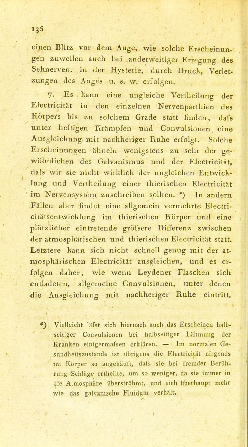 einen Blitz vor dem Auge, wie solche Erscheinun- gen zuweilen auch bei anderweitiger Erregung des Sehnerven, in der Hysterie, durch Druck, Verlet- zungen des Auges u. s. w. erfolgen. 7. Es kann eine ungleiche Vertheilung der Electricität in den einzelnen Nervenparthien des Körpers bis zu solchem Grade statt finden, dafs unter heftigen Krämpfen und Convulsionen eine Ausgleichung mit nachheriger Ruhe erfolgt. Solche Erscheinungen ähneln wenigstens zu sehr der ge- wöhnlichen des Galvanismus und der Electricität, dafs wir 6ie nicht wirklich der ungleichen Entwick- lung und Vertheilung einer thierischen Electricität im Nervensystem zuschreiben sollten. *) In andern Fällen aber findet eine allgemein vermehrte Electri- citätsentwicklung im thierischen Körper und eine plötzlicher eintretende gröfsere Differenz zwischen der atmosphärischen und thierischen Electricität statt. Letztere kann sich nicht schnell genug mit der at- mosphärischen Electricität ausgleichen, und es er- folgen daher, wie wenn Leydener Flaschen sich entladeten, allgemeine Convulsionen, unter denen die Ausgleichung mit nachheriger Ruhe eintritt. ' / t •) Vielleicht läfst sich hiernach auch das Erscheinen halb- seitiger Convulsionen bei halbseitiger Lähmung der Kranken einigermafsen erklären. — Im normalen Ge- sundheitszustände ist übrigens die Electricität nirgends int Körper so angehäuft, dafs sie bei fremder Berüh- rung Schläge ertheilte, um so weniger, da sie immer in die Atmosphäre iiberströhmt, und sich überhaupt mehr wie das galvanische Fluidujn verhält.