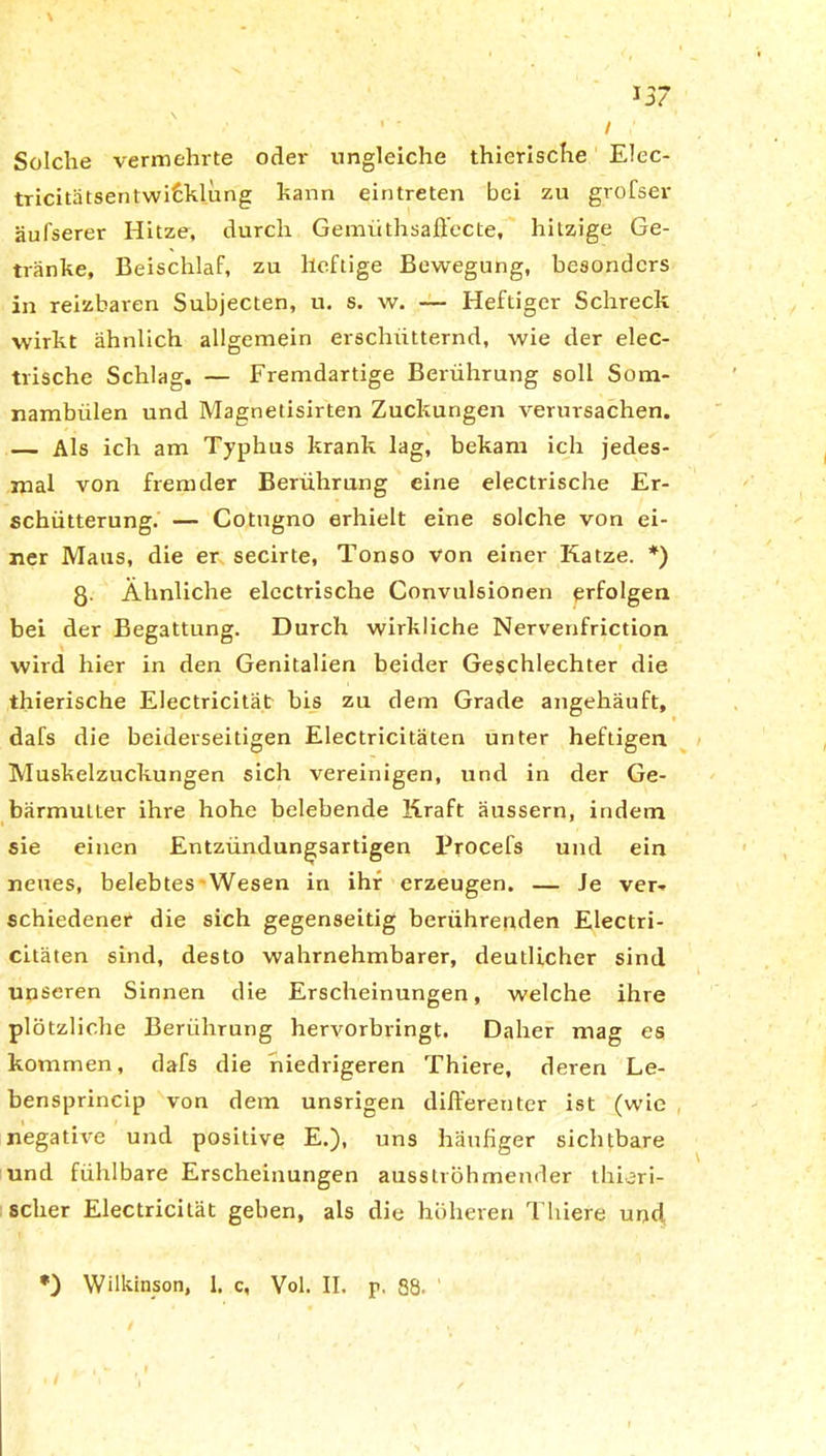 ' • / Solche vermehrte oder ungleiche thierische Elec- tricitätsentwiEklung kann eintreten bei zu grofser äufserer Hitze, durch Gemüthsafiecte, hitzige Ge- tränke, Beischlaf, zu heftige Bewegung, besonders in reizbaren Subjecten, u. s. w. — Heftiger Schreck wirkt ähnlich allgemein erschütternd, wie der elec- trische Schlag. — Fremdartige Berührung soll Som- nambiilen und Magnetisirten Zuckungen verursachen. — Als ich am Typhus krank lag, bekam ich jedes- mal von fremder Berührung eine electrische Er- schütterung. — Cotugno erhielt eine solche von ei- ner Maus, die er secirte, Tonso von einer Katze. *) ß. Ähnliche electrische Convulsionen erfolgen bei der Begattung. Durch wirkliche Nervenfriction wird hier in den Genitalien beider Geschlechter die thierische Electricität bis zu dem Grade angehäuft, dafs die beiderseitigen Electricitäten unter heftigen Muskelzuckungen sich vereinigen, und in der Ge- bärmutter ihre hohe belebende Kraft äussern, indem sie einen Entzündungsartigen Procefs und ein neues, belebtes-Wesen in ihr erzeugen. — Je ver*- schiedener die sich gegenseitig berührenden Electri- citäten sind, desto wahrnehmbarer, deutlicher sind unseren Sinnen die Erscheinungen, welche ihre plötzliche Berührung hervorbringt. Daher mag es kommen, dafs die niedrigeren Thiere, deren Le- bensprincip von dem unsrigen differenter ist (wie negative und positive E.), uns häußger sichtbare und fühlbare Erscheinungen ausströhmender thieri- sclier Electricität gehen, als die höheren Thiere und, *) Wilkinson, 1. c, Vol. II. p, 88.