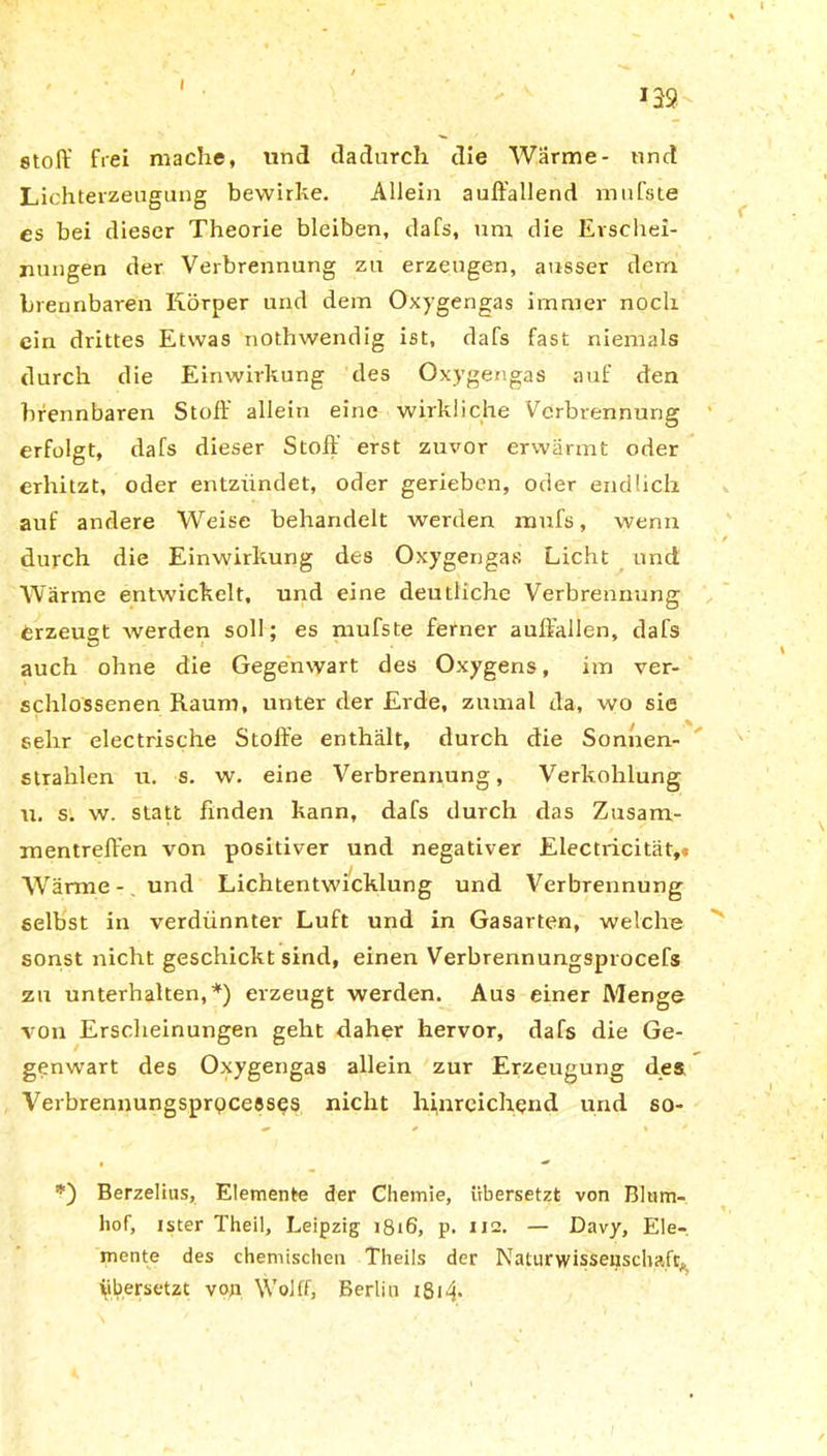 Stoff frei mache, und dadurch die Wärme- und Lichterzeugung bewirke. Allein auffallend mufste es bei dieser Theorie bleiben, dafs, um die Erschei- nungen der Verbrennung zu erzeugen, ausser dem brennbaren Körper und dem Oxygengas immer noch ein drittes Etwas nothwendig ist, dafs fast niemals durch die Einwirkung des Oxygengas auf den brennbaren Stoff allein eine wirkliche Verbrennung erfolgt, dafs dieser Stoff erst zuvor erwärmt oder erhitzt, oder entzündet, oder gerieben, oder endlich auf andere Weise behandelt werden mufs, wenn durch die Einwirkung des Oxygengas Licht und Wärme entwickelt, und eine deutliche Verbrennung erzeugt werden soll; es mufste ferner auffallen, dafs auch ohne die Gegenwart des Oxygens, im ver- schlossenen Raum, unter der Erde, zumal da, wo sie sehr electrische Stoffe enthält, durch die Sonnen- strahlen n. s. w. eine Verbrennung, Verkohlung u. s. w. statt finden kann, dafs durch das Zusam- mentreffen von positiver und negativer Electricität,« Wärme -. und Lichtentwicklung und Verbrennung selbst in verdünnter Luft und in Gasarten, welche sonst nicht geschickt sind, einen Verbrennungsprocefs zu unterhalten,*) erzeugt werden. Aus einer Menge von Erscheinungen geht daher hervor, dafs die Ge- genwart des Oxygengas allein zur Erzeugung des Verbrennungsprpceeses nicht hinreichend und so- Berzelius, Elemente der Chemie, übersetzt von Blum- hof, ister Theil, Leipzig 1816, p. 112. — Davy, Ele- mente des chemischen Theils der Naturwissenschaft;, übersetzt von \Vofff, Berlin i8i4*