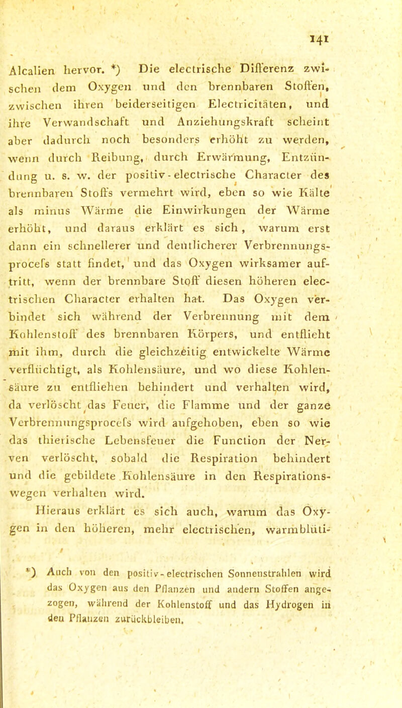 Alcalien hervor. *) Die electrische Differenz zwi- schen dem Oxygen und den brennbaren Stoffen, zwischen ihren beiderseitigen Electricitäten, und ihre Verwandschaft und Anziehungskraft scheint aber dadurch noch besonders erhöht zu werden, wenn durch Reibung, durch Erwärmung, Entzün- dung u. s. w. der positiv - electrische Character des brennbaren Stoffs vermehrt wird, eben so wie Kälte als minus Wärme die Einwirkungen der Wärme erhöht, und daraus erklärt es sich, warum erst dann ein schnellerer und deütlicherer Verbrennungs- procefs statt findet, und das Oxygen wirksamer auf- tritt, wenn der brennbare Stoff diesen höheren elec- trischen Character erhalten hat. Das Oxygen ver- bindet sich während der Verbrennung mit dem Kohlenstoff’ des brennbaren Körpers, und entflieht mit ihm, durch die gleichzeitig entwickelte Wärme verflüchtigt, als Kohlensäure, und wo diese Kohlen- säure zu entfliehen behindert und verhalten wird, da verlöscht das Feuer, die Flamme und der ganze Verbrennungsprocefs wird aufgehoben, eben so wie das thierische Lebensfeuer die Function der Ner- ven verlöscht, sobald die Respiration behindert und die gebildete Kohlensäure in den Respirations- wegen verhalten wird. Hieraus erklärt es sich auch, warum das Oxy- gen in den höheren, mehr electrischen, warmblüli- / *) Auch von den positiv-electrischen Sonnenstrahlen wird das Oxygen aus den Pflanzen und andern Stoffen ange- zogen, während der Kohlenstoff und das Hydrogen in deu Pflanzen Zurückbleiben. i