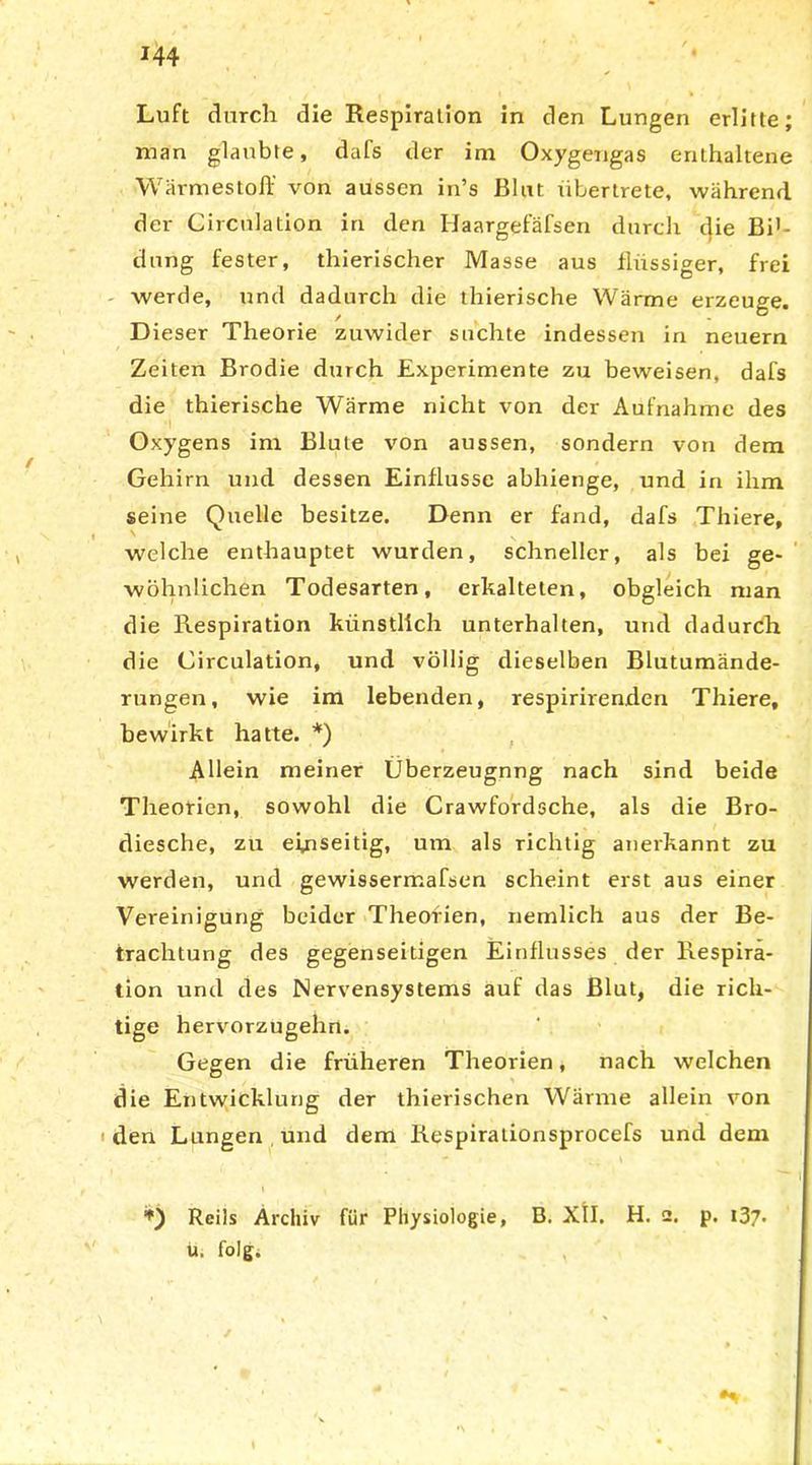 Luft durch die Respiration in den Lungen erlitte; man glaubte, dafs der im Oxygengas enthaltene Wärmestoff von aussen in’s Blut libertrete, während der Circulation in den IJaargefäfsen durch die Bi'- durig fester, thierischer Masse aus flüssiger, frei werde, und dadurch die thierische Wärme erzeuge. Dieser Theorie zuwider suchte indessen in neuern Zeiten Brodie durch Experimente zu beweisen, dafs die thierische Wärme nicht von der Aufnahme des •I Oxygens im Blute von aussen, sondern von dem Gehirn und dessen Einflüsse abhienge, und in ihm seine Quelle besitze. Denn er fand, dafs Thiere, welche enthauptet wurden, schneller, als bei ge- wöhnlichen Todesarten, erkalteten, obgleich man die Respiration künstlich unterhalten, und dadurch die Circulation, und völlig dieselben Blutumände- rungen, wie im lebenden, respirirenden Thiere, bewirkt hatte. *) Allein meiner Überzeugnng nach sind beide Theorien, sowohl die Crawfordsche, als die Bro- diesche, zu einseitig, um als richtig anerkannt zu werden, und gewissermafsen scheint erst aus einer Vereinigung beider Theorien, nemlich aus der Be- trachtung des gegenseitigen Einflusses der Respira- tion und des Nervensystems auf das Blut, die rich- tige hervorzugehn. Gegen die früheren Theorien, nach welchen die Entwicklung der thierischen Wärme allein von den Lungen und dem Respirationsprocefs und dem *) Reils Archiv für Physiologie, B. XII. H. 2. p. 137. ü. folg.