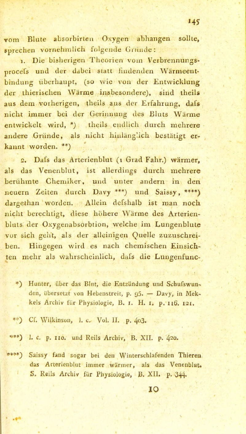 c v ■ »45 vom Blute absorbirlen Oxygen abhangen sollte, sprechen vornehmlich folgende Gründe: 1. Die bisherigen Theorien vom Verbrennungs- procefs urul der dabei statt findenden Wärmeent- bindung überhaupt, (so wie von der Entwicklung der thierischen Wärme insbesondere), sind theils aus dem vorherigen, theils aus der Erfahrung, dafs nicht immer bei der Gerinnung des Bluts Wärme entwickelt wird, *) theils endlich durch mehrere andere Gründe, als nicht hinlänglich bestätigt er- kannt worden. **) 2. Dafs das Arterienblut (i Grad Fahr.) wärmer, als das Venenblut, ist allerdings durch mehrere berühmte Chemiker, und unter andern in den neuern Zeiten durch Davy ***) und Saissy, ****) dargethan worden. Allein defshalb ist man noch nicht berechtigt, diese höhere Wärme des Arterien- bluts der Oxygenabsorbtion, welche im Lungenblute vor sich geht, als der alleinigen Quelle zuzuschrei- ben. Hingegen wird es nach chemischen Einsich- ten mehr als wahrscheinlich, dafs die Lungenfunc- J, ' • i I *) Hunter, über das Blut, die Entzündung und Scbufswun- den, übersetzt von Hebenstreit, p. q5. — Davy, in Mek- kels Archiv für Physiologie, B. i. H. x. p. nß. 121. *?) Cf. Wilkinson, 1. Vol. II. p. 4o3. ***) 1. c. p. 110. und Reils Archiv, B. XII. p. 420> #***) Saissy fand sogar bei den Winterschlafenden Thierea das Arterienblut immer wärmer, als das Venenblut» S. Reils Archiv für Physiologie, J3. XII. p. 344* IO t