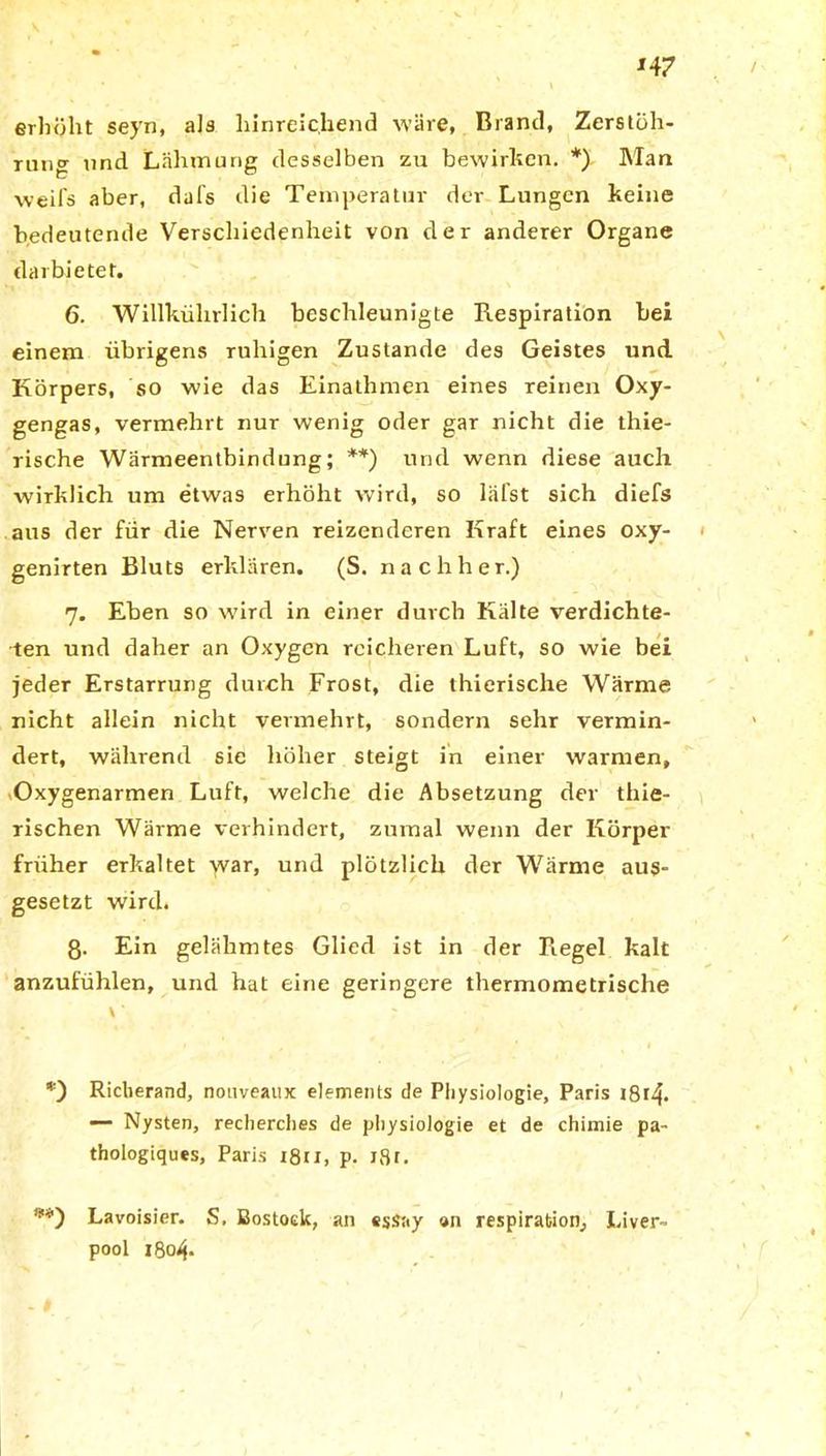 erhöht seyn, als hinreichend wäre, Brand, Zerstüh- rntig und Lähmung desselben zu bewirken. *) Man weifs aber, dal's die Temperatur der Lungen keine bedeutende Verschiedenheit von der anderer Organe darbietet. 6. Willkührlich beschleunigte Respiration bei einem übrigens ruhigen Zustande des Geistes und Körpers, so wie das Einathmen eines reinen Oxy- gengas, vermehrt nur wenig oder gar nicht die thie- rische Wärmeentbindung; **) und wenn diese auch wirklich um etwas erhöht wird, so läfst sich diefs aus der für die Nerven reizenderen Kraft eines oxy- genirten Bluts erklären. (S. nachher.) 7. Eben so wird in einer durch Kälte verdichte- ten und daher an Oxygen reicheren Luft, so wie bei jeder Erstarrung durch Frost, die thierische Wärme nicht allein nicht vermehrt, sondern sehr vermin- dert, während sie höher steigt in einer warmen, Oxygenarmen Luft, welche die Absetzung der thie- rischen Wärme verhindert, zumal wenn der Körper früher erkaltet war, und plötzlich der Wärme aus- gesetzt wird. 8- Ein gelähmtes Glied ist in der Regel kalt anzufühlen, und hat eine geringere thermometrische *) Richerand, nouveaux elements de Physiologie, Paris 1814. Nysten, recherches de physiologie et de chimie pa- thologiques, Paris i8u, p. x8t. **) Lavoisier. S. Bostock, an essay on respirabion, Liver- pool 1804.