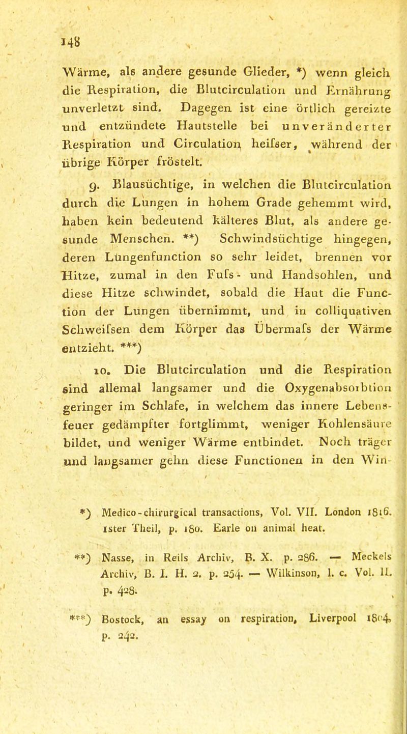 Wärme, als andere gesunde Glieder, *) wenn gleich die Respiration, die Blutcirculation und Ernährung unverletzt sind. Dagegen ist eine örtlich gereizte und entzündete Hautstelle bei unveränderter Respiration und Circulation heifser, ^während der übrige Körper fröstelt. 9. Blausüchtige, in welchen die Blutcirculation durch die Lungen in hohem Grade gehemmt wird, haben kein bedeutend kälteres Blut, als andere ge- sunde Menschen. **) Schwindsüchtige hingegen, deren Lungenfunction so sehr leidet, brennen vor Hitze, zumal in den Fufs- und Handsohlen, und diese Hitze schwindet, sobald die Haut die Func- tion der Lungen übernimmt, und in colliquativen Schweifsen dem Körper das Übermafs der Wärme entzieht. ***) 10. Die Blutcirculation und die Respiration sind allemal langsamer und die Oxygenabsoiblion geringer im Schlafe, in welchem das innere Lebens- feuer gedämpfter fortglimmt, weniger Kohlensäure bildet, und weniger Wärme entbindet. Noch träger und langsamer gehn diese Functionen in den Wirt- Medico-chirurgical transactions, Vol. VII. London 1816. ister Theil, p. ifio. Earle 011 animal lieat. **) Nasse, in Reils Archiv, B. X. p. 286. — Meckels Archiv, B. I. H. 2. p. 254. — Wilkinson, 1. c. Vol. 11. p. 428. ***) Bostock, an essay on respiration, Liverpool i8<4> p. 242.