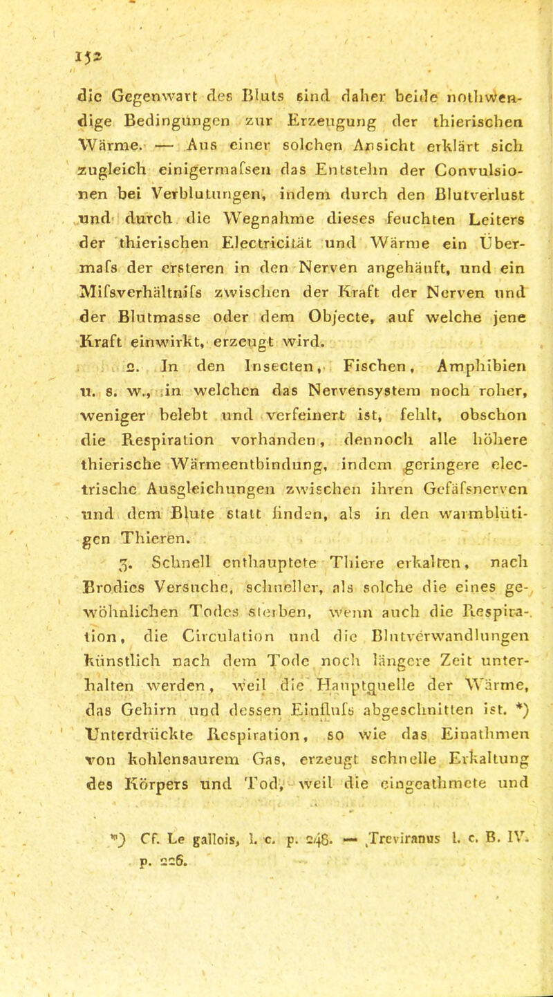 15 die Gegenwart des Bluts 6ind daher beide nothwen- dige Bedingungen zur Erzeugung der thieriscben Warme. — Aus einer solchen Ansicht erklärt sich zugleich einig'ermafsen das Entstehn der Convulsio- nen bei Verblutungen, indem durch den Blutverlust •und durch die Wegnahme dieses feuchten Leiters der thierischen Electricität und Warme ein Über- mafs der ersteren in den Nerven angehäuft, und ein Mifsverhältnifs zwischen der Kraft der Nerven und der Blutmasse oder dem Objecte, auf welche jene Kraft einwirkt, erzeugt wird. e. In den Insecten, Fischen, Amphibien u. s. w., in welchen das Nervensystem noch roher, weniger belebt und verfeinert ist, fehlt, obschon die Respiration vorhanden, dennoch alle höhere thierische Wärmeentbindung, indem geringere elec- trische Ausgleichungen zwischen ihren Gefäfsnerven und dem Blute statt linden, als in den warmblüti- gen Thieren. 3. Schnell enthauptete Thiere erkalten, nach Brodies Versuche, schneller, als solche die eines ge- wöhnlichen Todes sterben, wenn auch die Respira- tion, die Circulation und die Blutverwandlungen künstlich nach dem Tode noch längere Zeit unter- halten werden, weil die Hauptguelle der Wärme, das Gehirn und dessen Einflufs abgeschnitten ist. *) Unterdrückte Respiration, so wie das Einathmen von kolrlensaurcm Gas, erzeugt schnelle Erkaltung des Körpers und Tod, weil die emgeathmete und *0 Ff. Le gallois, 1. c. p. c48- —* .Treviranus l. c. B. IV. p. 226.