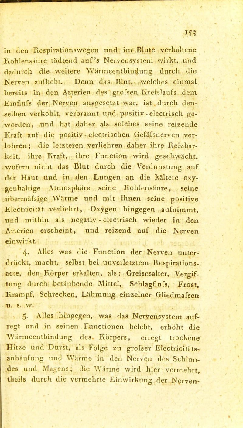 in den Respirationswegen und im Blute verhaltene Kohlensäure tödtend auf’s Nervensystem wirkt, und dadurch die weitere Wärmeentbindung durch die Nerven aufhebt. Denn das Blut, . welches einmal bereits in den Arterien des grofsen Kreislaufs dem Einflufs der Nerven ausgesetzt war, ist durch den- selben verkohlt, verbrannt und positiv-electrisch ge- worden, und hat daher als solches seine reizende Kraft auf die positiv - electrischen Gefäfsnerven ver- lohren; die letzteren verliehren daher ihre Reizbar- keit, ihre Kraft, ihre Function wird geschwächt, wofern nicht das Blut durch die Verdunstung auf der Haut und in den Lungen an die kältere oxy- genhaltige Atmosphäre seine Kohlensäure, seine libermäfsige Wärme und mit ihnen seine positive Electricität verliehrt, Oxygen hingegen aufnimmt, und mithin als negativ - electrisch wieder in den Arterien erscheint, und reizend auf die Nerven einwirkt. 4. Alles was die Function der Nerven unter- drückt, macht, selbst bei unverletztem Respirations- acte, den Körper erkalten, als: Greisesalter, Vergif- tung durch betäubende Mittel, Schlagflufs, Frost, Krampf, Schrecken, Lähmung einzelner Gliedmafsen u. s. w. 5. Alles hingegen, was das Nervensystem auf- regt und in seinen Functionen belebt, erhöht die Wärmeentbindung des. Körpers, erregt trockene Hitze und Durst, als Folge zu grofser Electricitäts- anhäufung utul Wärme in den Nerven des Schlun- des und Magens; die Wärme wird hier vermehrt, theils durch die vermehrte Einwirkung der Nerven-