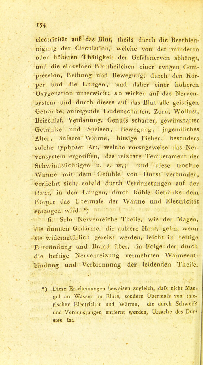 electricität auf das Blut, theils durch die Beschleu- nigung der Circulation, welche von der minderen oder höheren Thätigkeit der Gefäfsnervcn ahhängt, und die einzelnen Blultheilchen einer ewigen Com- pression, Reibung und Bewegung, durch den Kör- per und die Lungen, und daher einer höheren Oxygenatior» unterwirft; so wirken auf das Nerven- system und durch dieses auf das Blut alle geistigen Getränke, aufregende Leidenschaften, Zorn, Wollust, Beischlaf, Verdauung, Genufs scharfer, gewiirzhafter Getränke und Speisen, Bewegung, jugendliches Alter, äufsere Wärme, hitzige Fieber, besonders solche typhöser Art, welche vorzugsweise das Ner- vensystem ergreiffen, das reizbare Temperament der Schwindsüchtigen u. s. w.; und diese trockne Wärme mit dem Gefühle von Durst' verbunden, verliehrt sich, sobald durch Verdunstungen auf der Haut, in den Lungen, durch kühle Getränke dem Körper das Übermafs der Wärme und Electricität entzogen wird. *) 6. Sehr Nervenreiche Theile, wie der Magen, die dünnen Gedärme, die äufsere Haut, gehn, wenn sie widernatürlich gereizt werden, leicht in heftige Entzündung und Brand über, in Folge der durch die heftige Nervenreizung vermehrten Wärmeent- bindung und Verbrennung der leidenden Theile, *) Diese Erscheinungen beweisen zugleich, dafs nicht Man- gel an Wasser im ßlute, sondern Übermafs von thie- rischer Elfectricität und Wärme, die durch Schweiß' und Verdunstungen entfernt werden, Ursache des Dur-* stes ist.