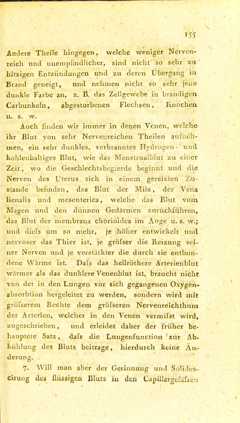 \ Andere Theile hingegen, welche weniger Nerven- reich und unempfindlicher, sind nicht so sehr zu hitzigen Entzündungen und zu deren Übergang in Brand geneigt, und nehmen nicht so sehr jene dunkle Farbe an, z. B. das Zellgewebe in brandigen Carbunkeln, abgestorbenen Flechsen, Knochen u. s. w. Auch finden wir immer in denen Venen, welche ihr Blut von sehr Nervenreichen Theilen aufneli- men, ein sehr dunkles, verbranntes Hydrogen- und kohlenhaltiges Blut, wie das Menstrualblut zu einer Zeit, wo die Geschlechtsbegierde beginnt und die Nerven des Uterus sich in einem gereizten Zu- stande befinden, das Blut der Milz, der Vena lienalis und mesenterica, welche das Blut vom Magen und den dünnen Gedärmen zurückführen, das Blut der membrana chorioidea im Auge u. s. w.; und diefs um so mehr, je ihöher entwickelt und nervöser das Thier ist, je gröfser die Reizung sei- ner Nerven und je verstärkter die durch sie entbun- dene Wärme ist. Dafs das hellröthere Arterienblut wärmer als das dunklere Venenblut ist, braucht nicht von der in den Lungen vor sich gegangenen Oxygen- absorbtion hergeleitet zu werden, sondern wird mit gvöfserem Rechte dem gröfseren Nervenreichthuni der Arterien, welcher in den Venen vermifst wird, zugeschrieben, und erleidet daher der früher be- hauptete Satz, dafs die Lungenfunction fznr Ab- kühlung des Bluts beitrage, hierdurch keine Än- derung. 7. Will man aber der Gerinnung und Solides- cirung des flüssigen Bluts in den Capillargcfäfseu