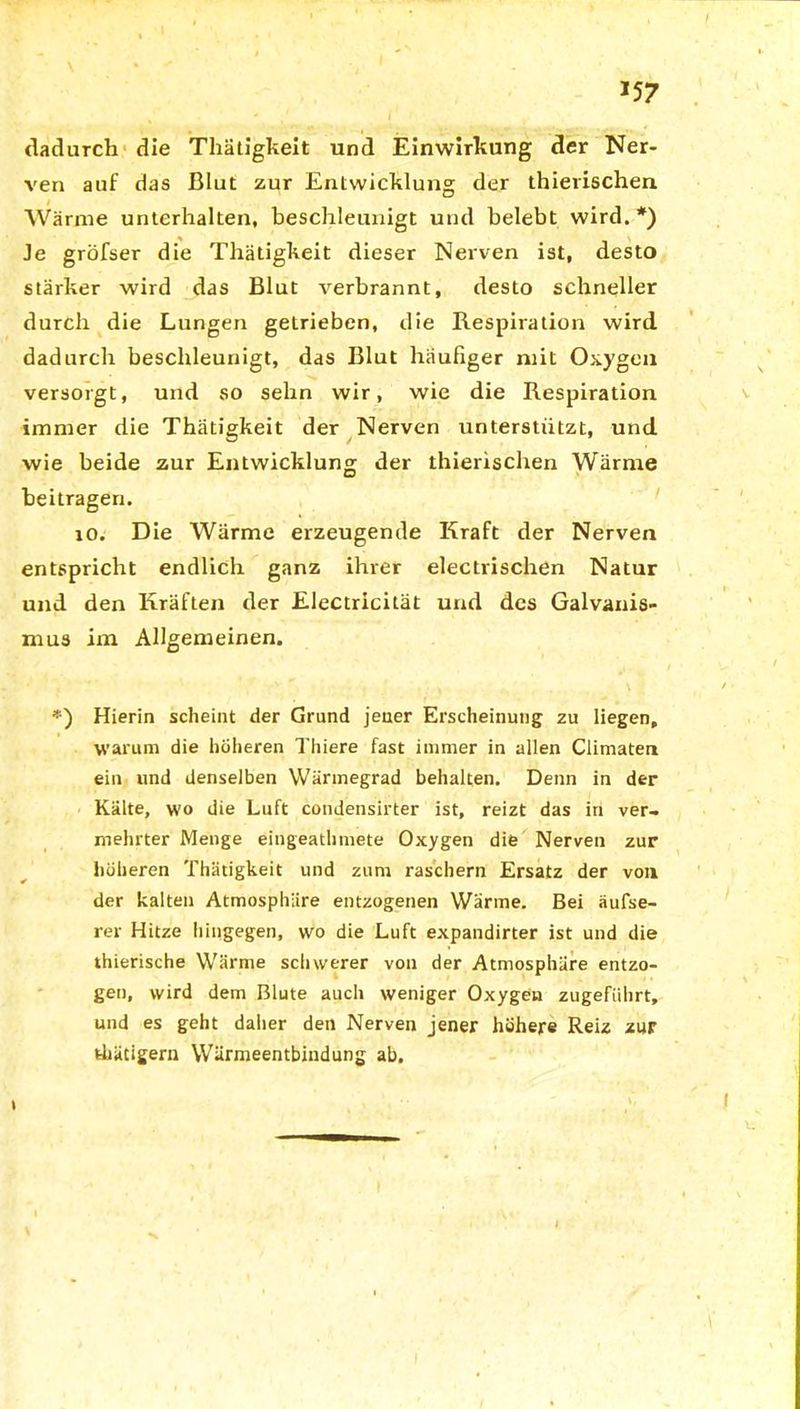 dadurch die Thätigkeit und Einwirkung der Ner- ven auf das Blut zur Entwicklung der thierischen Wärme unterhalten, beschleunigt und belebt wird.*) Je gröfser die Thätigkeit dieser Nerven ist, desto stärker wird das Blut verbrannt, desto schneller durch die Lungen getrieben, die Respiration wird dadurch beschleunigt, das Blut häufiger mit Oxygen versorgt, und so sehn wir, wie die Respiration immer die Thätigkeit der Nerven unterstützt, und wie beide zur Entwicklung der thierischen Wärme beitragen. io. Die Wärme erzeugende Kraft der Nerven entspricht endlich ganz ihrer electrischen Natur und den Kräften der Electricilät und des Galvanis- mus im Allgemeinen. *) Hierin scheint der Grund jener Erscheinung zu liegen, warum die höheren Thiere fast immer in allen Climaten ein und denselben Wärmegrad behalten. Denn in der Kälte, wo die Luft condensirter ist, reizt das in ver- mehrter Menge eingeathmete Oxygen die Nerven zur höheren Thätigkeit und zum raschem Ersatz der von der kalten Atmosphäre entzogenen Wärme. Bei äufse- rer Hitze hingegen, wo die Luft expandirter ist und die thierische Wärme schwerer von der Atmosphäre entzo- gen, wird dem Blute auch weniger Oxygen zugeführt, und es geht daher den Nerven jener höhere Reiz zur thätigern Wärmeentbindung ab. i