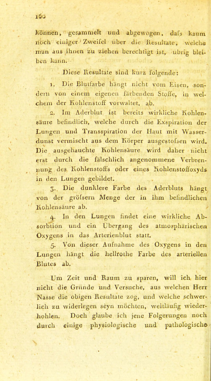 können, gesammelt und abgewogen, dafs kaum doch einiger Zweifel über die Resultate, welche man aus phnen zu ziehen berechtigt ist, übrig blei- ben kann. Diese Resultate sind kurz folgende: 1. Die Blutfarbe hängt nicht vom Eisen, son- dern von einem eigenen färbenden Stoße, in wel- chem der Kohlenstoff vorwaltet, ab. 2. Im Aderblut ist bereits wirkliche Kohlen- säure befindlich, welche durch die Exspiration der Lungen und Transspiration der Haut mit Wasser- dunst vermischt aus dem Körper ausgestofsen wird. Die ausgehauchte Kohlensäure wird daher nicht erst durch die fälschlich angenommene Verbren- nung des Kohlenstoffs oder eines Kohlenstoffoxyds in den Lungen gebildet. 5., Die dunklere Farbe des Aderbluts hängt von der gröfsem Menge der in ihm befindlichen Kohlensäure ab. 4. In den Lungen findet eine wirkliche Ab- sorbtion und ein Übergang des atmosphärischen Oxygens in das Arterienblut statt. 5. Von dieser Aufnahme des Oxygens in den Lungen hängt die hellrothe Farbe des arteriellen Blutes ab. Um Zeit und Raum zu sparen, will ich hier nicht die Gründe und Versuche, aus welchen Herr 1 Nasse die obigen Resultate zog, und welche schwer- lich zu widerlegen seyn mochten, weitläufig wieder- hohlen. Doch glaube ich jene Folgerungen noch durch einige physiologische und pathologisch©