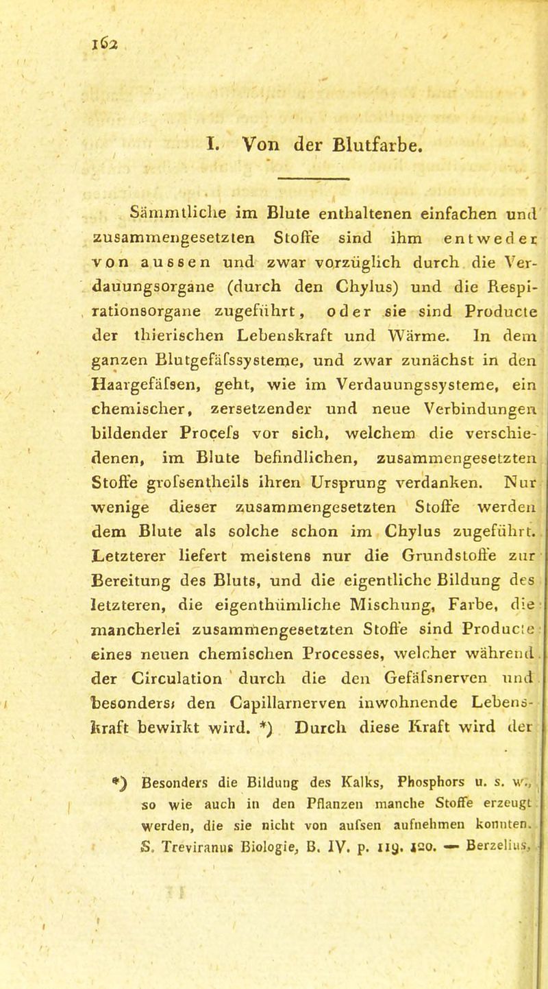 I. Von der Blutfarbe. Sämmt.liche im Blute enthaltenen einfachen und zusammengesetzten Stoffe sind ihm entweder von aussen und zwar vorzüglich durch die Ver- dauungsorgane (durch den Chylus) und die Respi- rationsorgane zugeführt, oder sie sind Producte der thierischen Lebenskraft und Wärme. ln dem ganzen Blutgefäfssysteme, und zwar zunächst in den Haargefäfsen, geht, wie im Verdauungssysteme, ein chemischer, zersetzender und neue Verbindungen bildender Procefs vor sich, welchem die verschie- denen, im Blute befindlichen, zusammengesetzten Stoffe grofsentheils ihren Ursprung verdanken. Nur wenige dieser zusammengesetzten Stoffe werden dem Blute als solche schon im Chylus zugeführt. Letzterer liefert meistens nur die Grundstoffe zur Bereitung des Bluts, und die eigentliche Bildung des letzteren, die eigenthrimliche Mischung, Farbe, die mancherlei zusammengesetzten Stoffe sind Produc;e eines neuen chemischen Processes, welcher während der Circulation durch die den Gefäfsnerven und besonders» den Capillarnerven inwohnende Lebens- kraft bewirkt wird. *) Durch diese Kraft wird der Besonders die Bildung des Kalks, Phosphors u. s. w., so wie auch in den Pflanzen manche Stoffe erzeugt werden, die sie nicht von aufsen aufnehmen konnten. S, Treviranus Biologie, B. IV. p. ny. ISO. — Berzelius,