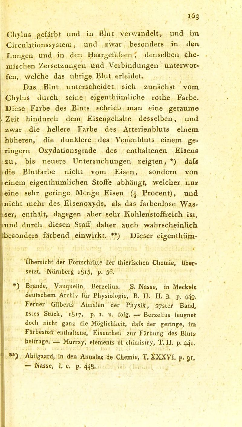Chylus gefärbt und in Blut verwandelt, und im Circulationssystem, und zwar besonders in den Lungen und in den Haargcfäfsen denselben che- mischen Zersetzungen und Verbindungen unterwor- fen, welche das übrige Blut erleidet. Das Blut unterscheidet sich zunächst vom Chylus durch seine eigenthiirnliche rothe Farbe. Diese Farbe des Bluts schrieb man eine geraume i Zeit hindurch dem Eisengehalte desselben, und zwar die hellere Farbe des Arterienbluts einem höheren, die dunklere des Venenbluts einem ge- ringem Oxydationsgrade des enthaltenen Eisens zu, bis neuere Untersuchungen zeigten, *) dafs die Blutfarbe nicht vom Eisen, sondern von einem eigenthiimlichen Stoße abhängt, welcher nur eine sehr geringe Menge Eisen (i Procent), und nicht mehr des Eisenoxyds, als das farbenlose Was- ser, enthält, dagegen aber sehr Kohlenstoffreich ist, und durch diesen Stoff daher auch wahrscheinlich (besonders färbend einwirkt. **) Dieser eigenthüm- Übersicht der Fortschritte der thierischen Chemie, über- setzt. Nürnberg i8i5> p. 56. *) Brande, Vauquelin, Berzelius. ,S. Nasse, in Meckels deutschem Archiv für Physiologie, B. II. H. 3. p. 44g. Ferner Gilberts Annalen der Physik, 27ster Band, istes Stück, 1817, p. r. u. folg. — Berzelius leugnet doch nicht ganz die Möglichkeit, dafs der geringe, im Färbestoff enthaltene, Eisentheil zur Färbung des Bluts beitrage. — Murray, elements of chimistry, T. II. p. 44x. I * •. L V| I| . > 1 ’i f (f, i ’ , . V I • * i I 1 M f **) Abilgaard, in den Annale« de Chemie, T, XXXVI. p, §t, — Nasse, 1. c. p. 448.
