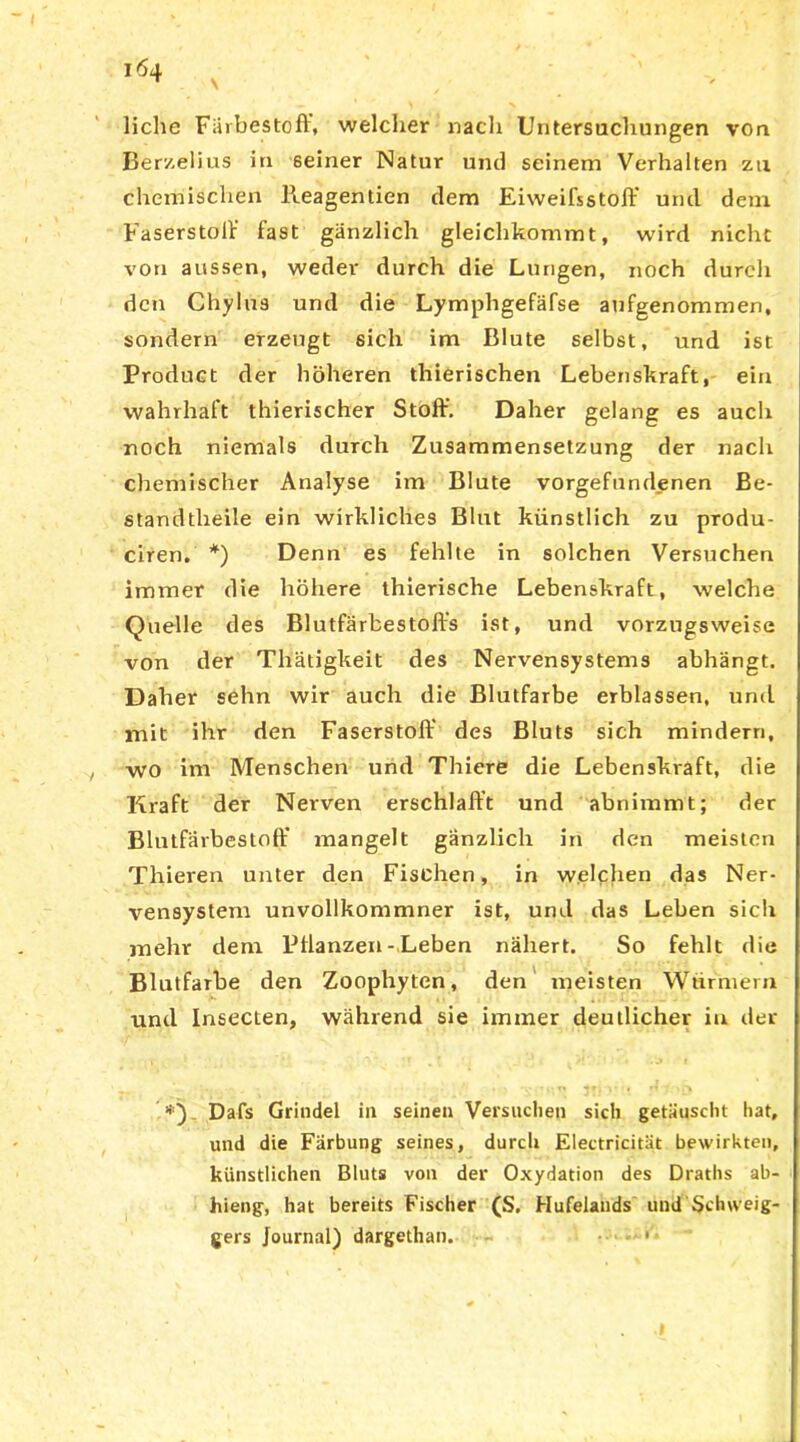 liehe Farbestoff, welcher nach Untersuchungen von Berzelius in seiner Natur und seinem Verhalten zu chemischen lleagentien dem EiweifsStoff und dem Faserstoff fast gänzlich gleichkommt, wird nicht von aussen, weder durch die Lungen, noch durch den Chylus und die Lymphgefäfse aufgenommen, sondern erzeugt 6ich im Blute selbst, und ist Product der höheren thierischen Lebenskraft, ein wahrhaft thierischer Stoff. Daher gelang es auch noch niemals durch Zusammensetzung der nach chemischer Analyse im Blute Vorgefundenen Be- standtlieile ein wirkliches Blut künstlich zu produ- ciren. *) Denn es fehlte in solchen Versuchen immer die höhere thierische Lebenskraft, welche Quelle des Blutfärbestoffs ist, und vorzugsweise von der Thätigkeit des Nervensystems abhängt. Daher sehn wir auch die Blutfarbe erblassen, und mit ihr den Faserstoff des Bluts sich mindern, wo im Menschen und Thiere die Lebenskraft, die Kraft der Nerven erschlafft und abnimmt; der Blutfärbestoff mangelt gänzlich in den meisten Thieren unter den Fischen, in welchen das Ner- vensystem unvollkommner ist, und das Leben sich mehr dem Pflanzen-Leben nähert. So fehlt die Blutfarbe den Zoophyten, den meisten Würmern und Insecten, während sie immer deutlicher in der Dafs Grindel in seinen Versuchen sich getäuscht hat, und die Färbung seines, durch Electricität bewirkten, künstlichen Bluts von der Oxydation des Draths ab- hieng, hat bereits Fischer (S. Hufelands und Sclnveig- gers Journal) dargethan. • .1