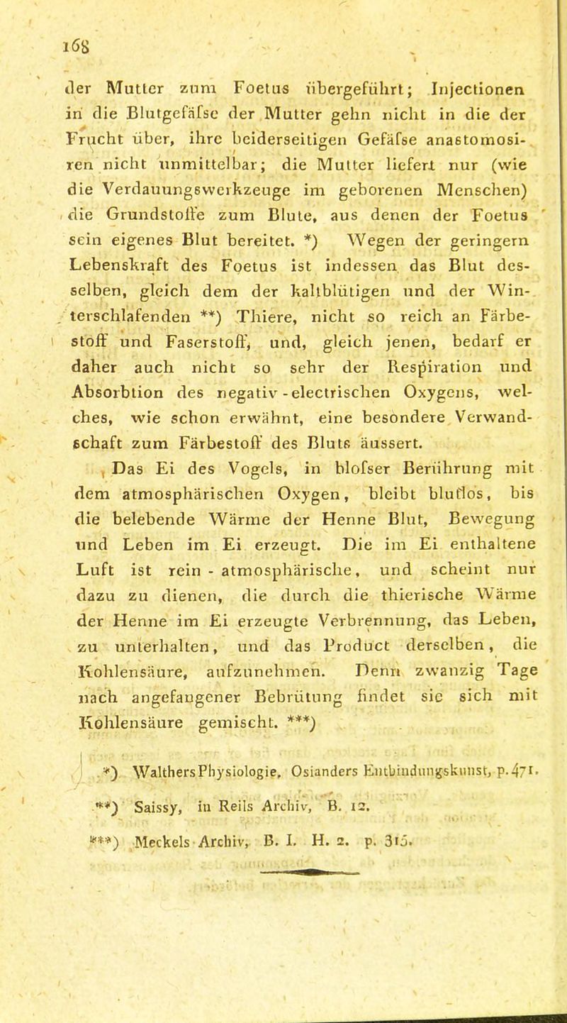 iler Mutier zum Foetus übergeführt; Injectionen in die Blutgefäfse der Mutter gehn nicht in die der f Frucht über, ihre beiderseitigen Gefäfse anastomosi- ren nicht unmittelbar; die Mutter liefert nur (wie die Verdauungswerkzeuge im geborenen Menschen) die Grundslolfe zum Blute, aus denen der Foetus sein eigenes Blut bereitet. *) Wegen der geringem Lebenskraft des Foetus ist indessen das Blut des- selben, gleich dem der kaltblütigen und der Win- terschlafenden **) Thiere, nicht so reich an Färbe- stoff und Faserstoff, und, gleich jenen, bedarf er daher auch nicht so sehr der Respiration und Absorbtion des negativr -electrischen Oxygens, wel- ches, wie schon erwähnt, eine besondere Verwand- schaft zum Färbestoff des Bluts äussert. , Das Ei des Vogels, in blofser Berührung mit dem atmosphärischen Oxygen, bleibt blutlos, bis die belebende Wärme der Henne Blut, Bewegung und Leben im Ei erzeugt. Die im Ei enthaltene Luft ist rein - atmosphärische, und scheint nur dazu zu dienen, die durch die thierische Wärme der Henne im Ei erzeugte Verbrennung, das Leben, zu unterhalten, und das Product derselben, die Kohlensäure, aufzunehmen. Denn zwanzig Tage nach angefaugener Bebrütung findet sic sich mit Kohlensäure gemischt. ***) *) Walthers Physiologie, Osianders Eutlnudungskunst, p.47r* **) Saissy, in Reils Archiv, B. 12. * ■» . . •: ~ . • I« •'