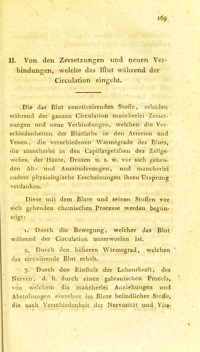 bindungen, welche das Blut während der Circulation eingeht. Die das Blut constituirenden Stoffe, erleiden während der ganzen Circulation mancherlei Zerset- zungen und neue Verbindungen, welchen die Ver- schiedenheiten der Blutfarbe in den Arterien und Venen, die verschiedenen Wärmegrade des Bluts, die mancherlei in den Capillargefäfsen des Zellge- webes, der Häute, Drüsen u. 6. w. vor sich gehen- den Ab- und Aussonderungen, und mancherlei andere physiologische Erscheinungen ihren Ursprung verdanken. Diese mit dem Blute und seinen Stoffen vor sich gehenden chemischen Processe werden begün- stigt: i. Durch die Bewegung, welcher das Blut während der Circulation unterworfen ist. e. Durch den höheren Wärmegrad, welchen das circulirende Blut erhält. 3. Durch den Einflufs der Lebenskraft, der Nerven, d. h. durch einen galvanischen Procefs, von welchem die mancherlei Anziehungen und Abstofsungen einzelner irn Blute befindlicher Stoffe, die nach Verschiedenheit der Nervosität und Vita-