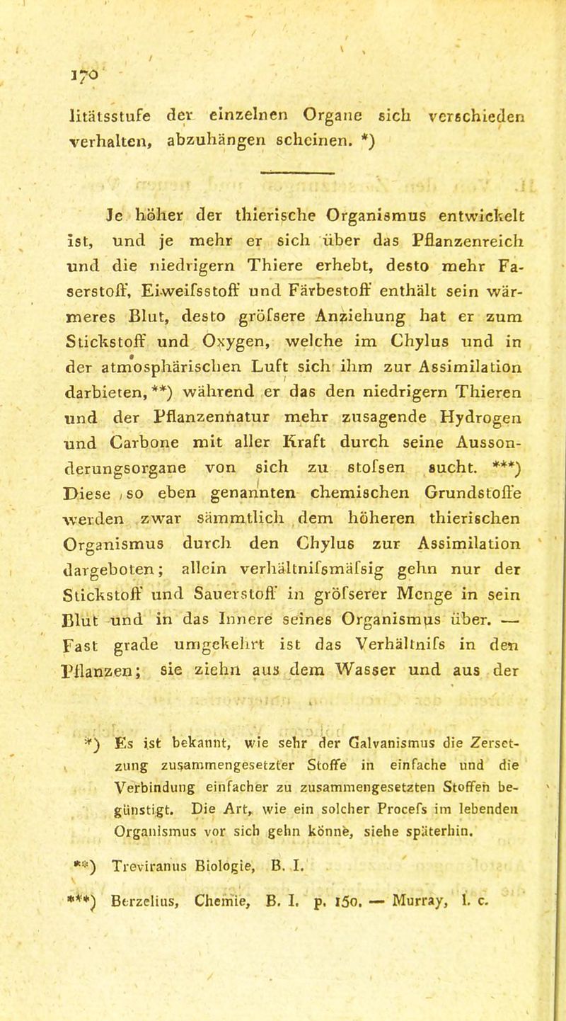 / » , i?o litätsstufe der einzelnen Organe eich verschieden verhalten, abzuhängen scheinen. *) Je höher der thierische Organismus entwickelt ist, und je mehr er sich über das Pflanzenreich und die niedrigem Thiere erhebt, desto mehr Fa- serstofl:', Eiweifsstoff und Färbestoff enthält sein wär- meres Blut, desto gröfsere Anziehung hat er zum Stickstoff und Oxygen, welche im Chylus und in der atmosphärischen Luft sich ihm zur Assimilation darbieten, **) während er das den niedrigem Thieren und der Pflanzennatur mehr zusagende Hydrogen und Carbone mit aller Kraft durch seine Ausson- derungsorgane von sich zu stofsen sucht. ***) Diese /so eben genannten chemischen Grundstoffe werden zwar sämmtlich dem höheren thierischen Organismus durch den Chylus zur Assimilation dargeboten; allein verhältnifsmäfsig gehn nur der Stickstoff und Sauerstoff in gröfserer Menge in sein Blut und in das Innere seines Organismus über. — Fast grade umgekehrt ist das Verhältnifs in den Pflanzen; sie ziehn aus dem Wasser und aus der . k I 1 '■ * t • • Es ist bekannt, wie sehr der Galvanismus die Zerset- zung zusammengesetzter Stoffe in einfache und die Verbindung einfacher zu zusammengesetzten Stoffen be- günstigt. Die Art, wie ein solcher Procefs im lebenden Organismus vor sich gehn könne, siehe späterhin. *'i:) Treviranus Biologie, B. I. ***) Btrzelius, Chemie, B. I. p. l5o. — Murray, 1. c.