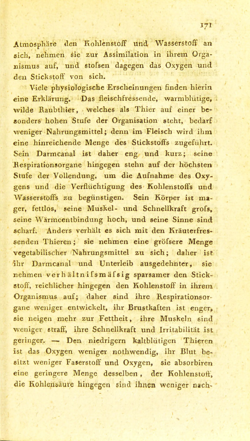 Atmosphäre «Ten Kohlenstoff und Wasserstoff an sich, nehmen sie zur Assimilation in ihrem Orga- nismus auf, und stofsen dagegen das Oxygen und den Stichstoff von sich. Viele physiologische Erscheinungen finden hierin eine Erklärung. Das fleischfressende, warmblütige, wilde Raubthier, welches als Thier auf einer be- sonders hohen Stufe der Organisation steht, bedarf weniger Nahrungsmittel; denn im Fleisch wird ihm eine hinreichende Menge des Stickstoffs zugeführt. Sein Darmcanal ist daher eng und kurz; seine Respirationsorgane hingegen stehn auf der höchsten Stufe der Vollendung, um die Aufnahme des Oxy- gens und die Verflüchtigung des Kohlenstoffs und Wasserstoffs zu begünstigen. Sein Körper ist ma- ger, fettlos, seine Muskel- und Schnellkraft grofs, seine Wärmeentbindung hoch, und seine Sinne sind scharf. Anders verhält es sich mit den Kräuterfres- senden Thieren; sie nehmen eine gröfsere Menge vegetabilischer Nahrungsmittel zu sich; daher ist ihr Darmcanal und Unterleib ausgedehnter, sie nehmen ver h äl tn ifsm äf sig sparsamer den Stick- stoff, reichlicher hingegen den Kohlenstoff in ihrem Organismus auf; daher sind ihre Respirationsor- gane weniger entwickelt, ihr Brustkaften ist enger, sie neigen mehr zur Fettheit, ihre Muskeln sind weniger 6traff, ihre Schnellkraft und Irritabilität ist geringer. —■ Den niedrigem kaltblütigen Thieren ist das Oxygen weniger nothwendig, ihr Blut be- sitzt weniger Faserstoff und Oxygen, sie absorbiren eine geringere Menge desselben , der Kohlenstoff, die Kohlensäure hingegen sind ihnen weniger nach-