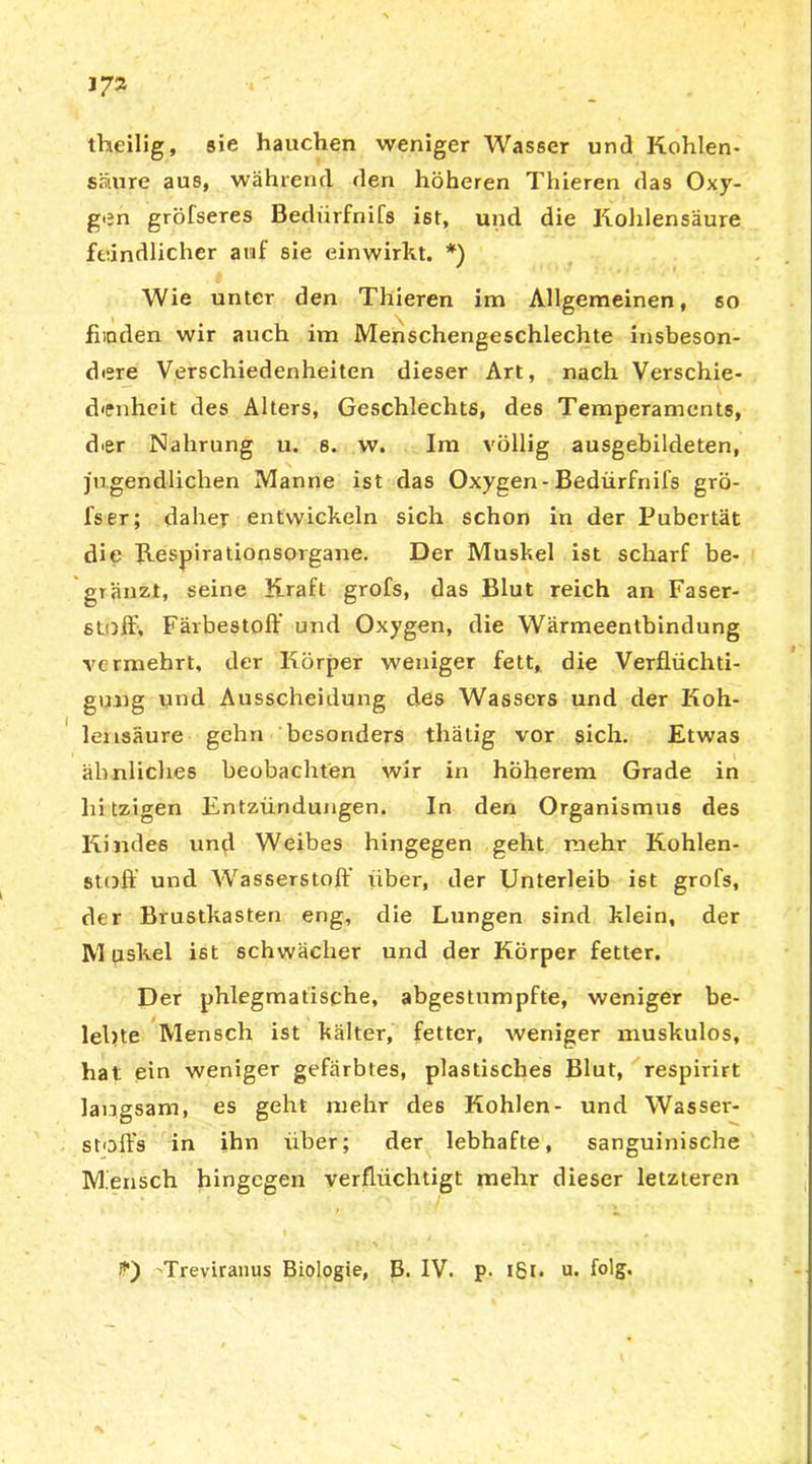 theilig, sie hauchen weniger Wasser und Kohlen- säure aus, während den höheren Thieren das Oxy- gen gröfseres Bediirfnifs ist, und die Kohlensäure feindlicher auf sie einwirkt. *) Wie unter den Thieren im Allgemeinen, so fiioden wir auch im Menschengeschlechte insbeson- dere Verschiedenheiten dieser Art, nach Verschie- denheit des Alters, Geschlechts, des Temperaments, dor Nahrung u. 8. w. Im völlig ausgebildeten, jugendlichen Manne ist das Oxygen-Bedürfnifs grö- fser; daher entwickeln sich schon in der Pubertät die Kespirationsorgane. Der Muskel ist scharf be- gränzt, seine Kraft grofs, das Blut reich an Faser- stoff, Färbestoff und Oxygen, die Wärmeentbindung vermehrt, der Körper weniger fett, die Verflüchti- gung und Ausscheidung des Wassers und der Koh- lensäure gehn besonders thälig vor sich. Etwas ähnliches beobachten wir in höherem Grade in hitzigen Entzündungen. In den Organismus des Kindes und Weibes hingegen geht mehr Kohlen- stoff und Wasserstoff über, der Unterleib ist grofs, der Brustkasten eng, die Lungen sind klein, der Muskel ist schwächer und der Körper fetter. Der phlegmatische, abgestumpfte, weniger be- lebte Mensch ist kälter, fetter, weniger muskulös, hat ein weniger gefärbtes, plastisches Blut, respirirt langsam, es geht mehr des Kohlen- und Wasser- stoffs in ihn über; der lebhafte, sanguinische Mensch hingegen verflüchtigt mehr dieser letzteren Treviranus Biologie, B. IV. p. igt- u. folg-