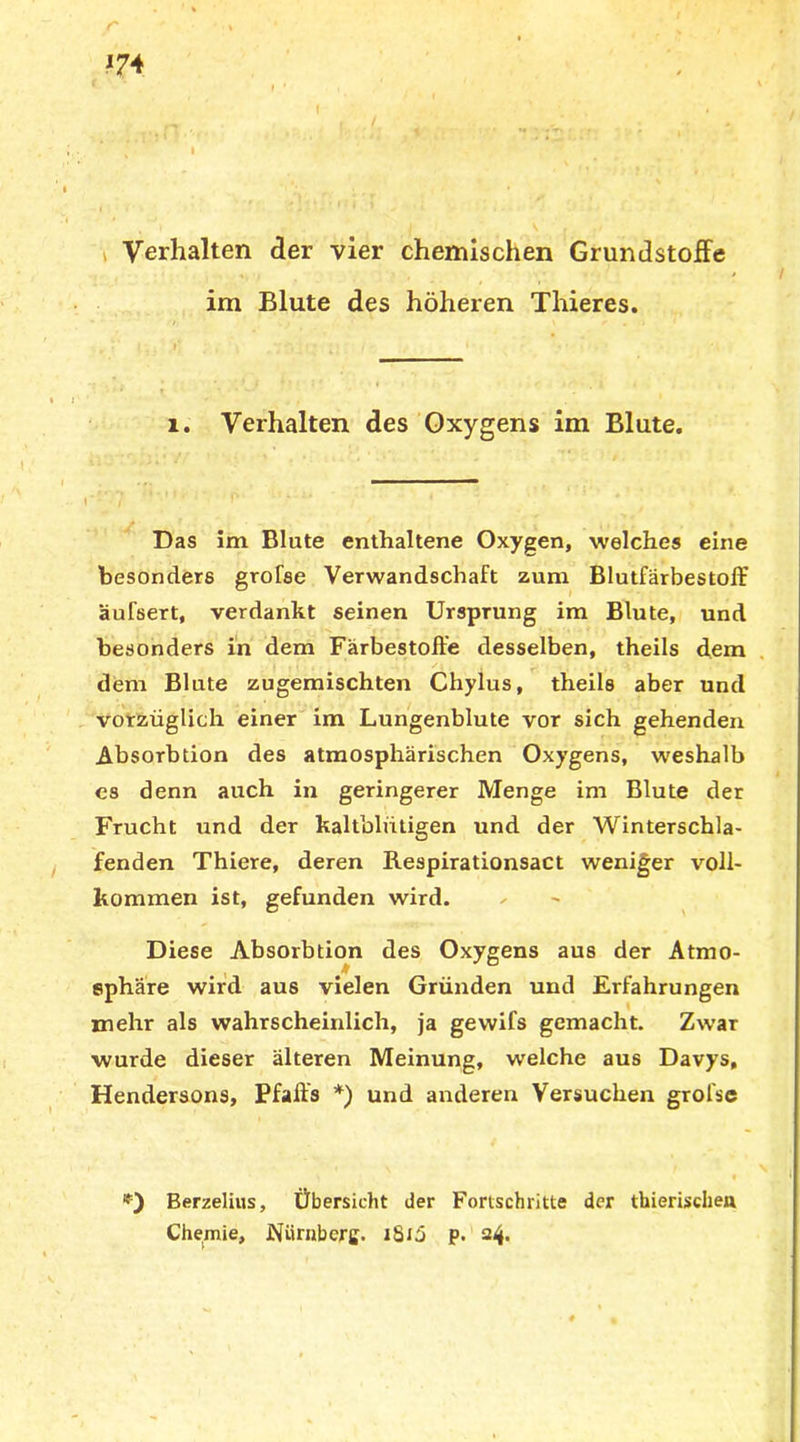 *74 Verhalten der vier chemischen Grundstoffe im Blute des höheren Thieres. 1. Verhalten des Oxygens im Blute. Das im Blute enthaltene Oxygen, welches eine besonders grofse Verwandschaft zum Blutfärbestoff äulsert, verdankt seinen Ursprung im Blute, und besonders in dem Färbestoffe desselben, theils dem / , .‘i ,('•». . ■* .! , /j , . ij . ‘ . . > dem Blute zugemischten Chylus, theils aber und vorzüglich einer im Lungenblute vor sich gehenden Absorbtion des atmosphärischen Oxygens, weshalb es denn auch in geringerer Menge im Blute der Frucht und der kaltblütigen und der Winterschla- fenden Thiere, deren Respirationsact weniger voll- kommen ist, gefunden wird. Diese Absorbtion des Oxygens aus der Atmo- sphäre wird aus vielen Gründen und Erfahrungen mehr als wahrscheinlich, ja gewifs gemacht. Zwar wurde dieser älteren Meinung, welche aus Davys, Hendersons, Pfaffs *) und anderen Versuchen grofse Berzelius, Übersicht der Fortschritte der thierischen Chemie, Nürnberg. iSiä p. 24.