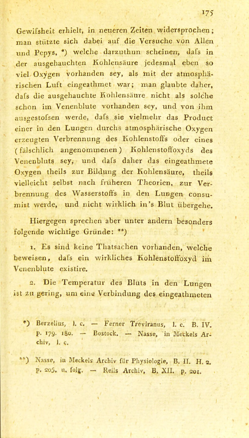 Gewifsheit erhielt, in neueren Zeiten widersprochen; man stützte sich dabei auf die Versuche von Allen und Pepys, *) welche darzuthun scheinen, dafs in der ausgehauchten Kohlensäure jedesmal eben so viel Oxygen vorhanden sey, als mit der atmosphä- rischen Luft eingeathmet war; man glaubte daher, dafs die ausgehauchte Kohlensäure nicht als solche schon im Venenblute vorhanden sey, und von ihm ausgestofsen werde, dafs sie vielmehr das Product einer in den Lungen durchs atmosphärische Oxygen erzeugten Verbrennung des Kohlenstoffs oder eines (fälschlich angenommenen) Kohlenstoffoxyds des Venenbluts sey, und dafs daher das eingeathmete Oxygen theils zur Bildung der Kohlensäure, theils vielleicht selbst nach früheren Theorien, zur Ver- brennung des Wasserstoffs in den Lungen consu- mirt werde, und nicht wirklich in’s Blut übergehe. Hiergegen sprechen aber unter andern besonders folgende wichtige Gründe: **) 1. Es sind keine Thatsachen vorhanden, welche beweisen, dafs ein wirkliches Kohlenstoft'oxyd im Venenblute existire. 2. Die Temperatur des Bluts in den Lungen ist zu gering, um eine Verbindung des eingeathmeten *) Berzelius, 1, e. — Ferner Treviranus, 1. c. B. IV. p. 179. 180. — Bostock. — Nasse, in Merkels Ar- chiv, 1. c, . . - v . 4 # Nasse, in Meckels Archiv für Physiologie, B. II. H. 2. p. 205. 11. folg. — Reils Archiv, B. XII. p. aor.
