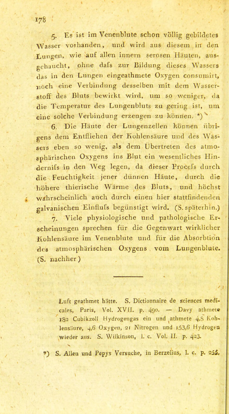 Wasser vorhanden, und wird aus diesem irr den Düngen, wie auf allen innevn serösen Hauten, aus- gehauclit, ohne dafs zur Bildung dieses Wassers das in den Lungen eingeathmete Oxygen consumirt, jioch eine Verbindung desselben mit dem Wasser- stoff des Bluts bewirkt wird, um so weniger, da die Temperatur des Lungenbluts zu gering ist, um eine solche Verbindung erzeugen zu können. *)s 6. Die Häute der Lungenzellen können übri- gens dem Entfliehen der Kohlensäure und des Was- sers eben so wenig, als dem Übertreten des atmo- sphärischen Oxygens ins Blut ein wesentliches Hin- dernifs in den Weg legen, da dieser Procefs durch die Feuchtigkeit jener dünnen Häute, durch die höhere thierische Wärme des Bluts, und höchst wahrscheinlich auch durch einen hier stattfindenden galvanischen Einflufs begünstigt wird. (S. späterhin.) 7. Viele physiologische und pathologische Er- scheinungen sprechen für die Gegenwart wirklicher Kohlensäure im Venenblute und für die Absorbtion des atmosphärischen Oxygens vom Lungenblute. (S. nachher) Luft geathmet hätte. S. Dictionnaire de Sciences medi- cales, Paris, Vol. XVII. p. 49°- — Davy athniete 182 Cubikzoll Hydrogengas ein und ^athmete 4tS Koh- lensäure, 4,6 Oxygen, ai Nitrogen und 153,6 Hydrogen wieder aus. S. Wilkinson, 1. c. Vol. II. p. 423. X S. Allen und Pepys Versuche, in Berzelius, 1. c. p. 235.