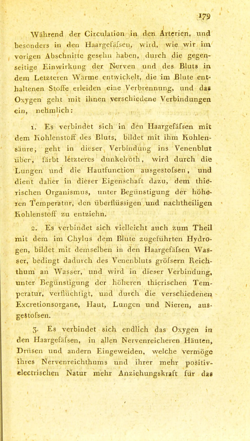 I t i Während der Circulation in den Arterien, und besonders in den Haargefäßen, wird, wie wir im vorigen Abschnitte geselni haben, durch die gegen- seitige Einwirkung der Nerven und des Bluts in dem Letzteren Wärme entwickelt, die im Blute ent- haltenen Stoffe erleiden eine Verbrennung, und das Oxygen geht mit ihnen verschiedene Verbindungen ein, nehmlich: i - ' • 1. Es verbindet sich in den Haargefafsen mit dem Kohlenstoff des Bluts, bildet mit ihm Kohlen- säure, geht in dieser Verbindung ins Venenblut über, färbt letzteres dunkelroth, Vvird durch die Lungen und die Hautfunction ausgestofsen, und dient daher in dieser Eigenschaft dazu, dem thie- tischen Organismus, unter Begünstigung der höhe- ren Temperatur, den überflüssigen und nachtheiligen Kohlenstoff zu entziehn. 2. Es verbindet sich vielleicht auch zum Theil mit dem im Chylus dem Blute zugeführten Hydro- gen, bildet mit demselben in den Haargefafsen Was- ser, bedingt dadurch des Venenbluts gröfsern Reich- thum an Wasser, und wird in dieser Verbindung, unter Begünstigung der höheren thicrischen Tem- peratur, verflüchtigt, und durch die verschiedenen Excretionsorganc, Haut, Lungen und Nieren, aus- gefitofsen. 3. Es verbindet sich endlich das Oxygen in den Haargefäfsen, in allen Nervenreicheren Häuten, Drüsen und andern Eingeweiden, welche vermöge ihres Nervenreichthums und ihrer mehr positiv- elcctrischen Natur mehr Anziehungskraft für das