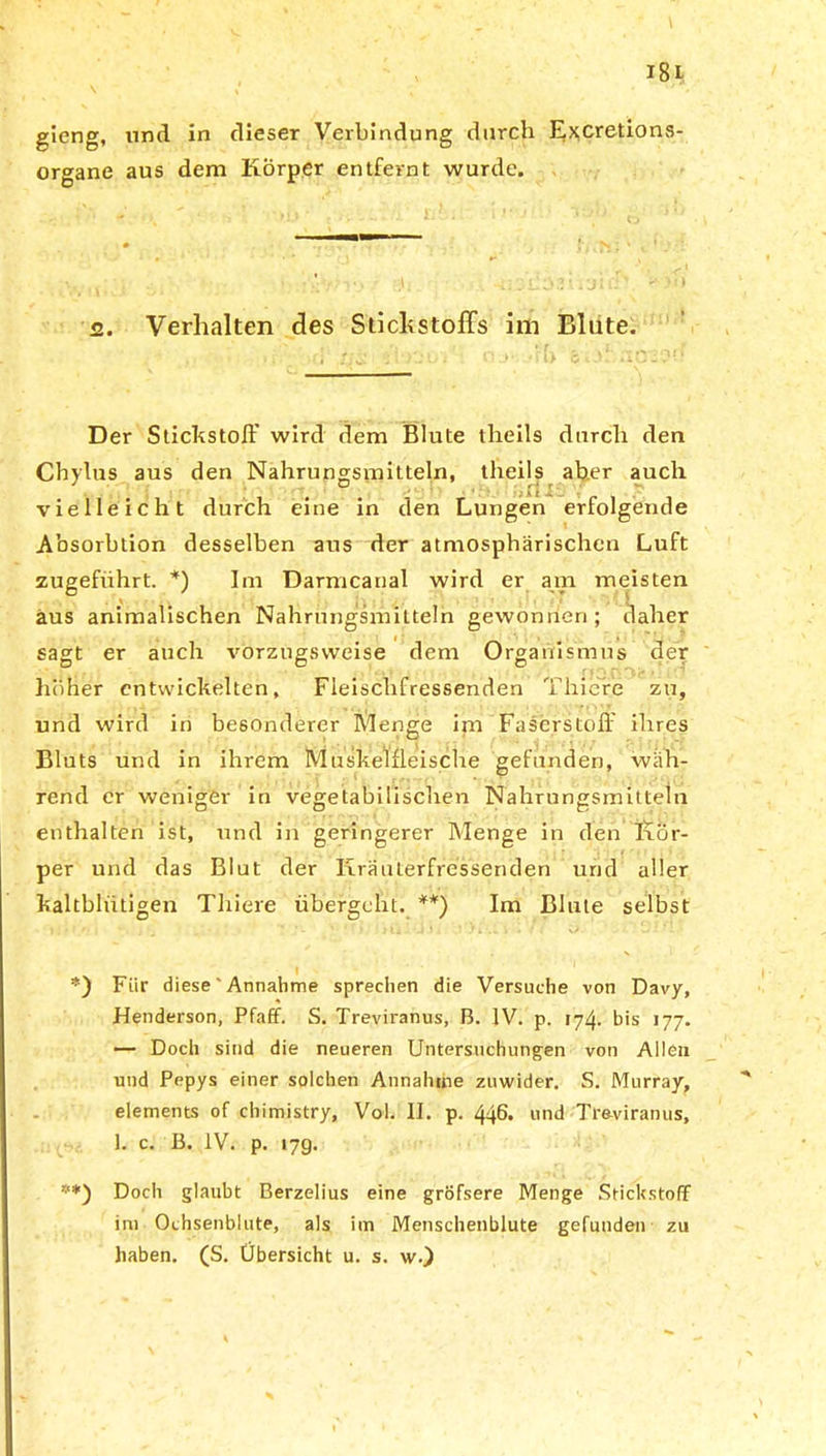 gieng, und in dieser Verbindung durch Excretions- organe aus dem Körper entfernt wurde. <2. Verhalten des Stickstoffs im Blute. Der Stickstoff wird dem Blute theils durch den Chylus aus den Nahrungsmitteln, theils aber auch vielleicht durch eine in den Lungen erfolgende Absorbtion desselben ans der atmosphärischen Luft zugefiihrt. *) Im Darmcanal wird er am meisten aus animalischen Nahrungsmitteln gewonnen; daher sagt er auch vorzugsweise dem Organismus der höher entwickelten. Fleischfressenden Thicre zu, und wird in besonderer Menge im Faserstoff ihres Bluts und in ihrem Muskelfleische gefunden, wäh- rend er weniger in vegetabilischen Nahrungsmitteln enthalten ist, und in geringerer Menge in den Kör- per und das Blut der KräuLerfressenden und aller kaltblütigen Thiere übergeht. **) Im Blute selbst *) Für diese' Annahme sprechen die Versuche von Davy, Henderson, Pfaff. S. Treviranus, B. IV. p. 174. bis 177. — Doch sind die neueren Untersuchungen von Allen und Pepys einer solchen Annahme zuwider. S. Murray, elements of chimistry, Vol. II. p. 446. und Treviranus, 1. c. B. IV. p. 17g. **) Doch glaubt Berzelius eine gröfsere Menge Stickstoff im Ochsenblute, als im Menschenblute gefunden zu haben. (S. Übersicht u. s. w.)