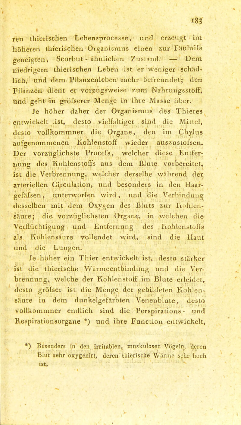 I ren thierischen Lebensprocesse, und erzeugt im höheren thierischen Organismus einen zur Fäulnifs geneigten, Scorbut - ähnlichen Zustand. — Dem niedrigem thierischen Leben ist er weniger schäd- lich, und dem Pflanzenleben mehr befreundet; den Pflanzen dient er vorzugsweise zum Nahrungsstolb, und geht in gröfserer Menge in ihre Masse über. Je höher daher der Organismus des Thieres entwickelt .ist, desto vielfältiger sind die Mittel, desto vollkommner die Organe, den im ChyJus aufgenommenen Kohlenstoff wieder auszustofsen. Der vorzüglichste Procefs, welcher diese Entfer- nung des Kohlenstoffs aus dem Blute vorbereitet, ist die Verbrennung, welcher derselbe während der arteriellen Circnlation, und besonders in den Haar- gefäfsen, unterworfen wird, und die Verbindung desselben mit dem Oxygen des Bluts zur Kohlen- säure; die vorzüglichsten Organe, in welchen die Verflüchtigung und Entfernung des Kohlenstoffs als Kohlensäure vollendet wird, sind die Haut und die Lungen. 1 Je höher ein Thier entwickelt ist, desto stärker ist die thierische Wärmeentbindung und die Ver- brennung, welche der Kohlenstoff im Blute erleidet, desto gröfser ist die Menge der gebildeten Kohlen- säure in dem dunkelgefärbten Venenblute, desto vollkommner endlich sind die Perspiralions - und Respirationsorgane *) und ihre Function entwickelt, *) Besonders in den irritablen, muskulösen Vögeln, deren Blut sehr oxygenirt, deren thierische Wärme sehr huch ist.