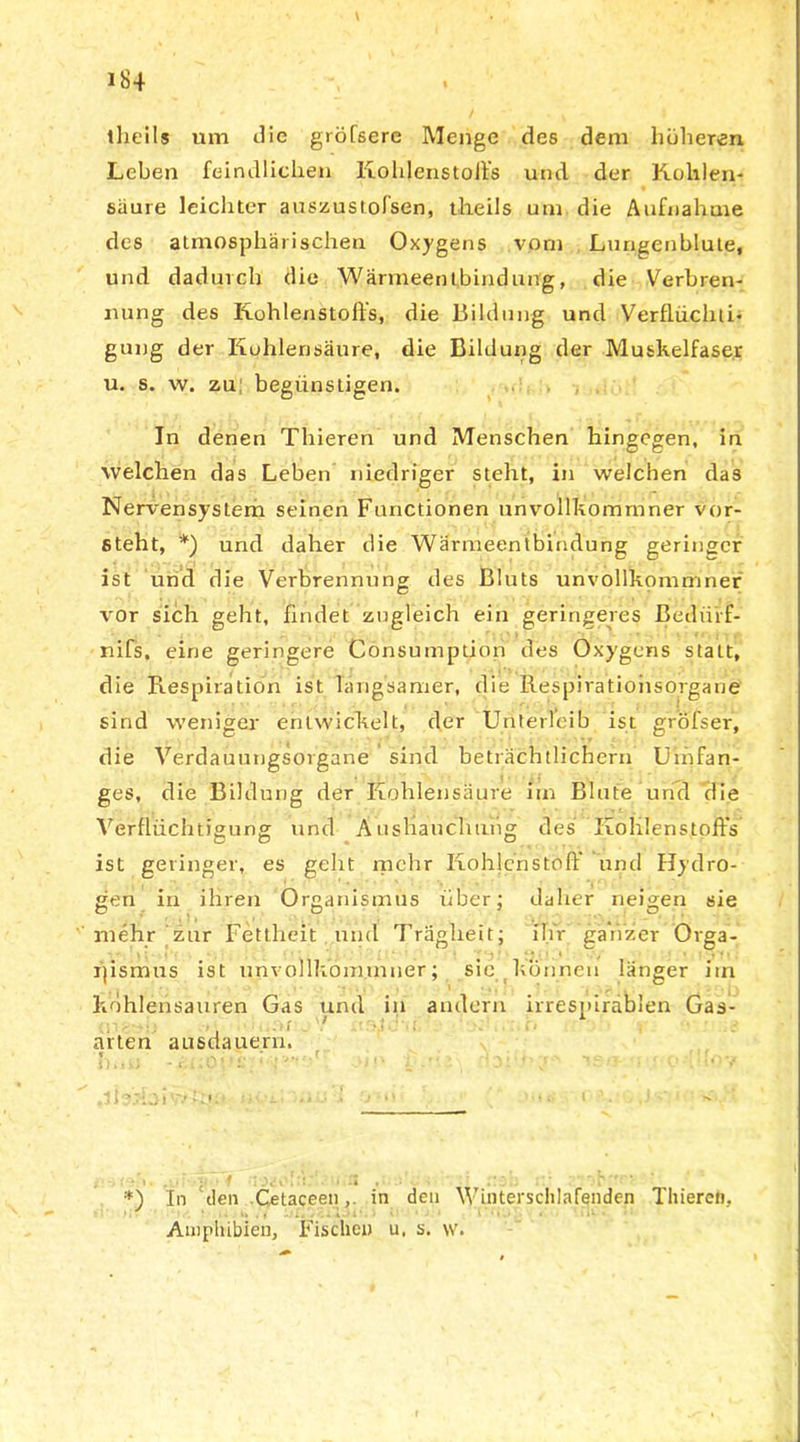 theils um die gröfsere Menge des dem höheren Leben feindlichen Kohlenstoffs und der Kohlen- säure leichter auszustofsen, theils um die Aufnahme des atmosphärischen Oxygens vom Lungenblute, und dadurch die Wärmeentbindung, die Verbren- nung des Kohlenstoffs, die Bildung und Verflüchti- gung der Kohlensäure, die Bildung der Muskelfaser u. s. w. zu begünstigen. In denen Thieren und Menschen hingegen, in welchen das Leben niedriger steht, in welchen das Nervensystem seinen Functionen unvollkommner vor- steht, *) und daher die Wärmeentbindung geringer ist und die Verbrennung des Bluts unvollkommner vor sich geht, findet zugleich ein geringeres ßedürf- nifs, eine geringere Cönsumptiöri des Oxygens statt, die Respiration ist langsamer, die Respiratioiisorgane sind weniger entwickelt, der Unterleib ist gröfser, die Verdauungsorgane sind beträchtlichem Umfan- ges, die Bildung der Kohlensäure im Blute und die Verflüchtigung und Ausbauchung des Kohlenstoffs ist geringer, es geht mehr Kohlenstoff und Hydro- gen in ihren Organismus über; daher neigen sie mehr zur Fettheit und Trägheit; ihr ganzer Orga- nismus ist unvollkommner; sic können länger itn Kohlensäuren Gas und in andern irrespiräblen Gas- arten ausdauern. * t, i ■ i ' ' v i . - * , *) In den Cetaceenin den Winterschlafenden Thieren, Amphibien, Fischen u, s. \v.