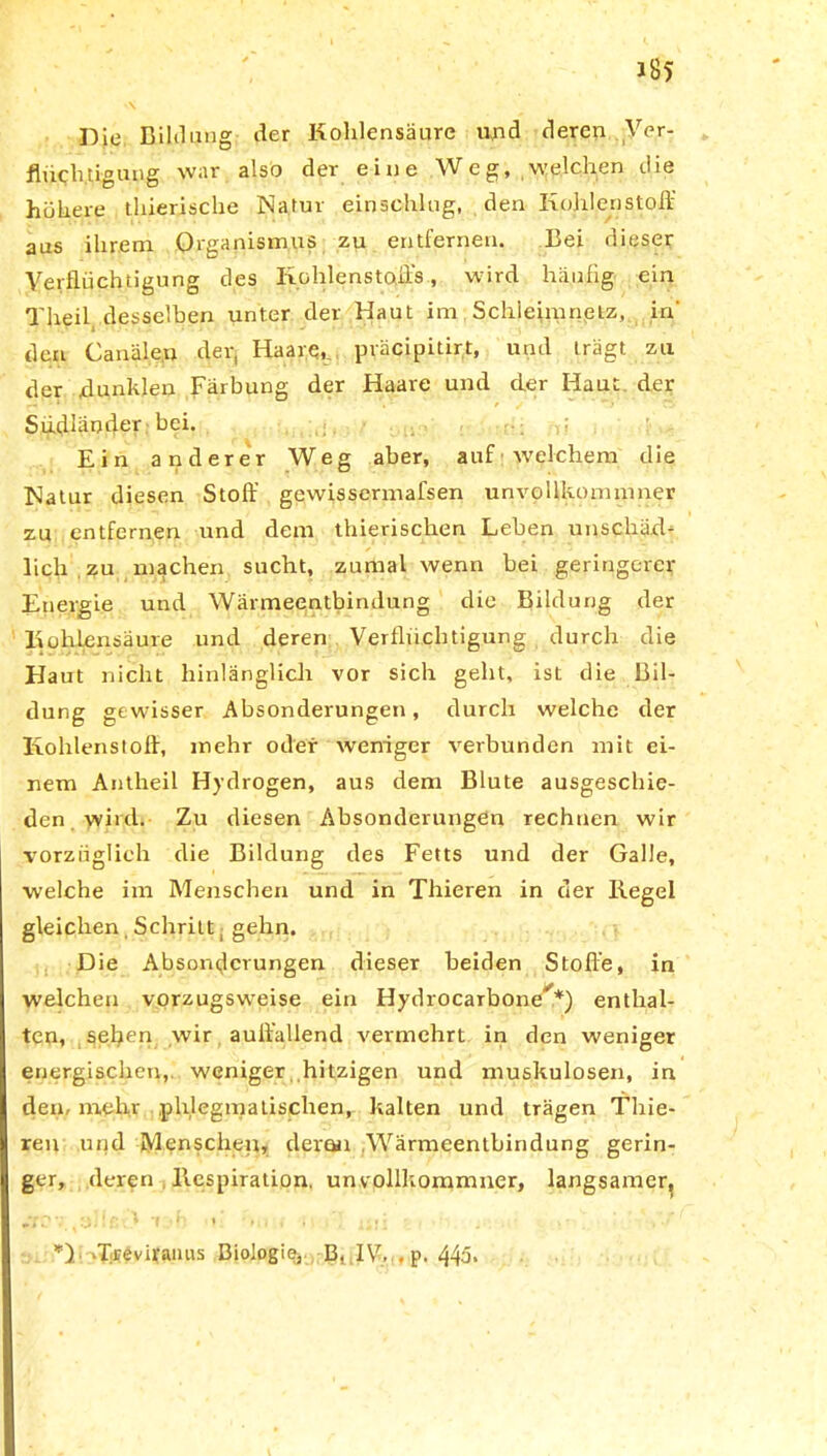 J85 Die Bildung der Kohlensäure und deren Ver- flüchtigung war also der eine Weg, welchen die höhere thierische Natur einschlug, den Kohlenstoff aus ihrem Organismus zu entfernen. Bei dieser Verflüchtigung des Kohlenstoffs, wird häufig ein Theil. desselben unter der Haut im Schleimnetz, in' den Canälen der, Haare, präcipitirt, und trägt zu der dunklen Färbung der Haare und der Haut der Südländer bei. Ein anderer Weg aber, auF welchem die Natur diesen Stoff gewissermafsen unvollkommner zu entfernen und dem thierischen Leben unschäd- lich zu machen sucht, zumal wenn bei geringerer Energie und Wärmeentbindung die Bildung der Kohlensäure und deren Verflüchtigung durch die Haut nicht hinlänglich vor sich geht, ist die Bil- dung gewisser Absonderungen, durch welche der Kohlenstoff, mehr oder weniger verbunden mit ei- nem Antheil Hydrogen, aus dem Blute ausgeschie- den wird. Zu diesen Absonderungen rechnen wir vorzüglich die Bildung des Fetts und der Galle, welche im Menschen und in Thieren in der Kegel gleichen. Schritt 1 gehn. Die Absonderungen dieser beiden Stoffe, in welchen vorzugsweise ein Hydr-aGaThane**) enthal- ten, sehen wir auffallend vermehrt in den weniger energischen, weniger hitzigen und muskulösen, in dem mehr phlegmatischen, kalten und trägen Thie- ren und Menschen, deren .Wärmeentbindung gerin- ger, deren llespiration. unvollkommner, langsamer. *) Trevirauus Biologie,. B, IV,.. p. 443*