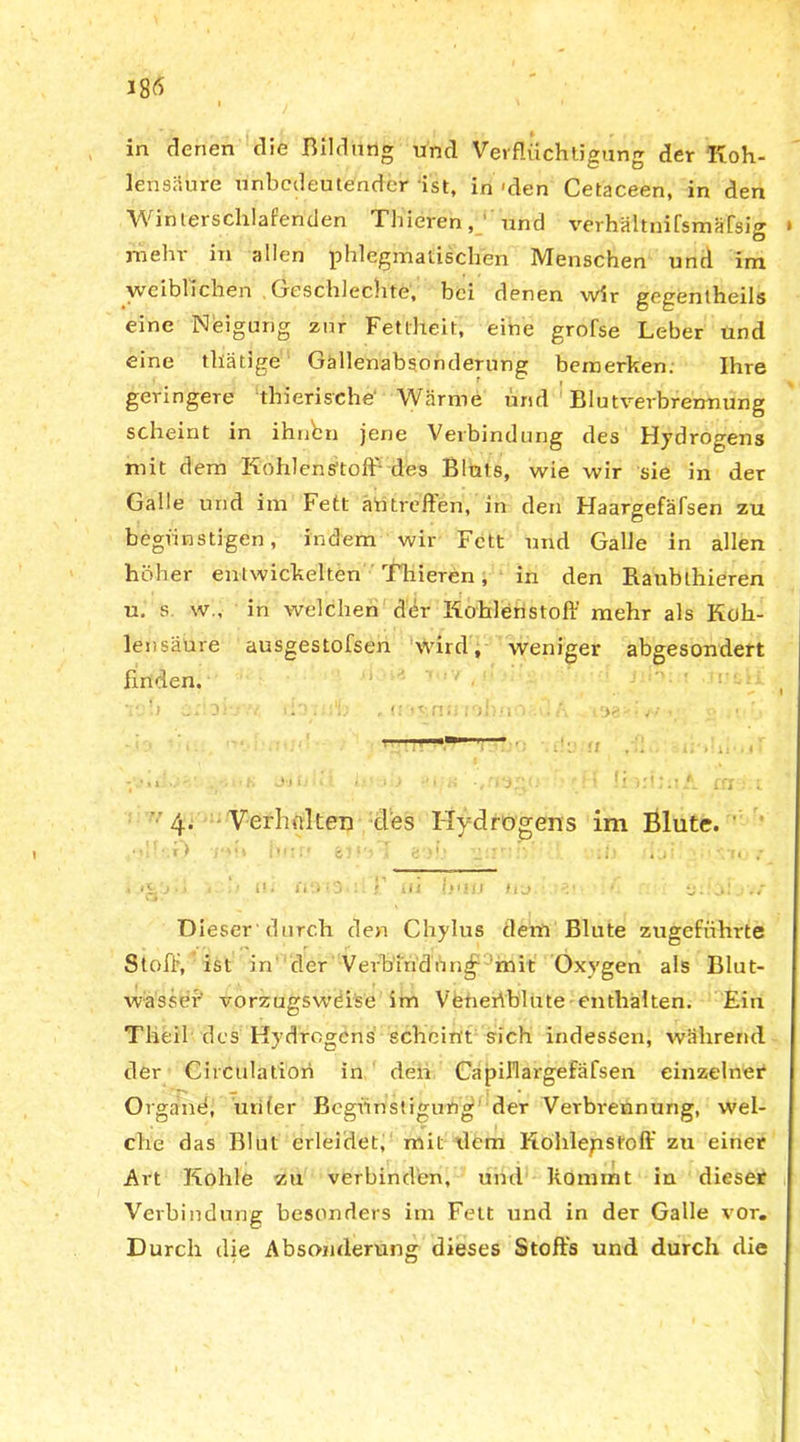 i . \ i - in denen die Bildung und Verflüchtigung der Koh- lensäure unbedeutender ist, in-den Cetaceen, in den Winterschlafenden Thieren, und verh&tuifsmäfsig jnehr in allen phlegmatischen Menschen und im weiblichen Geschlechts, bei denen wir gegentheils eine Neigung zur Fettheit, eine grofse Leber und eine thätige Gallenabsonderung bemerken. Ihre geringere thierische' Wärme und Blutverbrennung scheint in ihnen jene Verbindung des Hydrogens mit dem Kohlenstoff- des Bluts, wie wir sie in der Galle und im Fett aö treffen1, in den Haargefäfsen zu begünstigen, indem wir Fett und Galle in allen höher entwickelten Thieren, in den Raublhieren u. s w., in welchen der Kohlenstoff mehr als Koh- lensäure ausgestofsen wird, weniger abgesondert finden. 11 ' ' r' < ' 4. Verlinken des Hydrogens im Blute. •• -V) hur» I &‘)b 1 i) iji /n ; • .‘ILj •« f ' U • liO'O'li ! ilJ r fu • d! * ii: ’o! j'»4 Dieser durch den Chylus dem Blute zugeführte Stoff, ist in “'der Verbindung mit Oxvgen als Blut- wassef vorzugsweise im Veneriblute enthalten. Ein Tlieil des Hydrogens scheint sich indessen, während der Circulatiori in den Capillai-gefäfsen einzelner Organe, unter Begünstigung der Verbrennung, wel- che das Blut erleidet, mit dem Kohlenstoff zu einer Art Kohle zu verbinden, und kommt in dieser Verbindung besonders im Feit und in der Galle vor. Durch die Absonderung dieses Stoffs und durch die