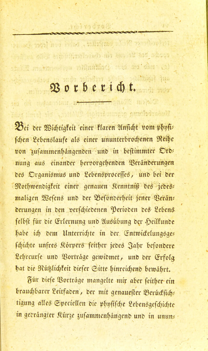 1, QS 0 t b et i cö t. Sei bet Sicfcttgfcit 'titier ffaten ttom frf>en Sebenölftufc alö einer ununterbrodf^enen Jlei^e »on 'sufammenfidngenben unb in bejl:immter Orb^ nung auö einanber l^erüorgebenben ^erdnberungeit X. beö Orgam'ömuö unb Seben^^)röcefje6, unb bei ber Sfiot^wenbigfeit einer genauen ^enntni^ be^ jebeg? maligen SBefenö unb ber ^efönberl^eit jener ^erdm berungen in ben »erfd;iebenen ^erioben be^ Sebenö felbjt für bie (Erlernung unb 3lu6ubung b^r ^f)eilfunbe f)abe id^ bem Unterricf;te in ber Sntmidfelungöge^ fcl)icbte unfrei d^orperö feitber jebeö ^a^r befonbere Sebreurfe unb 3Sortrdge gemibmet, unb ber (Jrfofg bat bie ^Rü^licbfeit biefer ©itte binreidbenb beindbrt. g^ür biefe QSortrdge mangelte mir aber feitber ein brauchbarer geitfaben', ber mit genauefler 33erücfficb^ tigung alle^ ©^jecicllcn bie bbl^fifcbe Sebenagefebiebte in gebrdngter .^ürje jufammcnbdngenb unb in unum