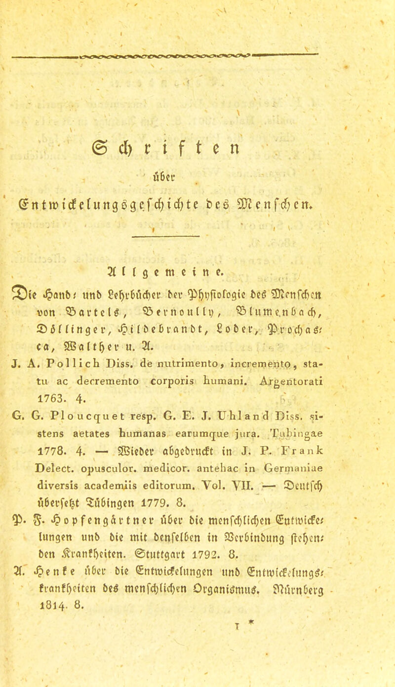 / . ' \ ^ ' . < \ y • . \ > \ © cl) r i f t e n ' u6ci* ©ntJfidfefungögcfd^id^te beö 9JJenfdf;cn, ( . • , I , 2t f t g c m c i n e. ^{c .^anb^ tmb üf^vbiid)ei' bcv Qi^vftofogic bcö 'jDiCttfd)Ctt von ^oi’teU, ?5«vnounvr ^lume.nön d), 2) ß t r t n g e f, 11 ^ ^ ^ / £ o b n*, Q5 v o d) a g-' c ö, SB «[ 15 c V u. 2t. ;' • J. A. Pol lieh Diss. dermtrimento, incrementp, sta- tu ac deeremento corporis humani. Argentorati 1763. 4. i'. G. G. Ploucquet resp. G. E. J. Uhl and Diss. si- stens aetates humanas earumque jura. Tubingae 1778. 4. ^— SBicbei’ obgebvueft in J. P. Frank Delect. opusculor. medicor. antehac in Germaniae diversis academiis editorum. Vol. YII. '— 2)ciUfc^ Ö6effe|t Tübingen 1779. 8. .^opfengaftnn* übcu bic ttienfd)tid;)Cti ^tittvicfc.' lungen unb bic mit benfetben in SScvbinbmig (If^cn; ben .^ranfbeiten. ©tuttgart 1792. 8. X .^enfe ubci* bie (Sntivicfefimgcn tmb <5nttvicfcfimg^.'“ ' fionf^citcn beß mcnfd)(id)en Organidnui^. S^rumbevg - ’ 1814. 8. * T