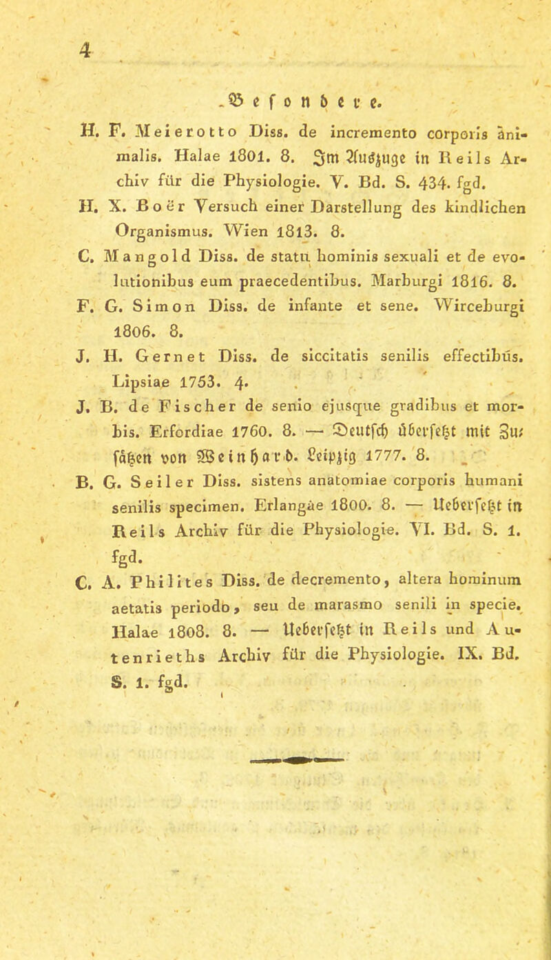 .03 e f 0 n 6 c f e. H, F. Meierotto Diss. de incremento corporis ani- malis. Halae l801. 8. in Keils Ar- chiv für die Physiologie. V. Bd. S. 434. fgd. H. X. Bo er Versuch einer Darstellung des kindlichen Organismus. Wien l8l3. 8. C. Mangold Diss. de statu hominis sexuali et de evo- lationibus eum praecedentihus. Marburgi I8l6. 8. F. G. Simon Diss. de infante et sene. Wirceburgi 1806. 8. J. H. Gern et Diss. de siccitatis senilis effectibüs. Lipsiae 1753. 4* • J. B. de Fischer de senio ejusque gradibus et mor- bis. Erfordiae 1760. 8. ■— Scutfcb mit 3u; fd^en von 0Bcin5«t’'t>* 1777.'8. B. G. Seiler Diss. sistens anatomiae corporis humani senilis specimen. Erlangäe l800. 8. — ltc6crfcfjt in Beils Archiv für die Physiologi«. VI. Bd. S. 1. fgd. C. A. Phi Utes Diss.'de decremento, altera hominum aetatis periodö» seu de marasmo senili In specie. Halae i8o8. 8. — Ue6ci’fc^t in Reils und Au- len rieths Archiv für die Physiologie. IX. Bd. S. 1. fgd. /