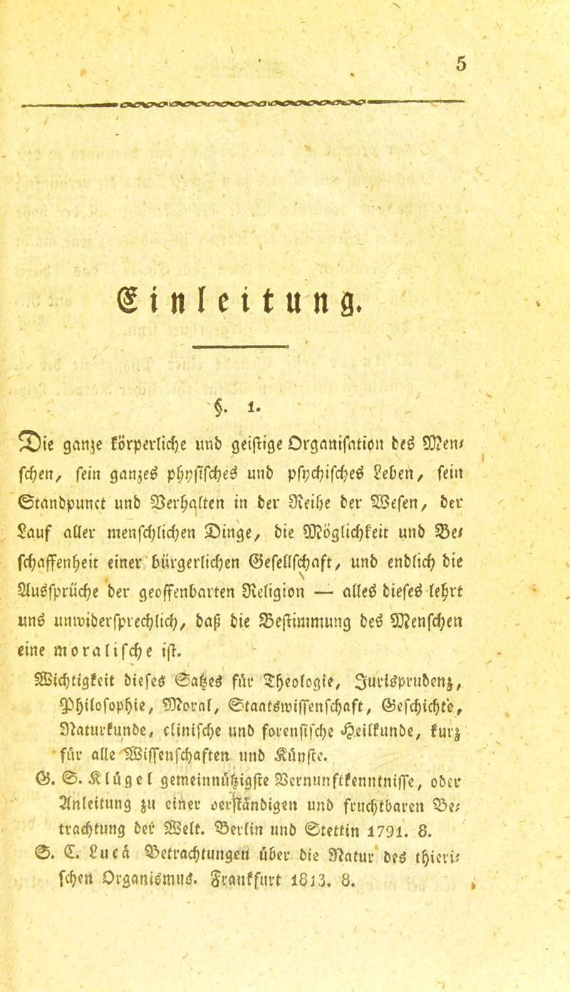 ! 1 S i n I n t « n 9. ;; '§. 1. Sie ganje förpevH(^c unb g^ifttgc Orgntiifntion b«ö 5)?en/ fd)en^ fein gan^e^ p§t;ftfd)e^ unb pfi;djifd)eö Sehen, fein ©tnnbpunct unb SJer^aftcn in bei* Üieibe bei* SSefen, bei* Sauf aüei* nienfd;Itrf;en 55ingc, bte SQtögdc^feit unb §Be/ fcfiaffen^eit einci* 6m*get*Ijcf?en ©cfeflf^aft/ unb enbiic^ bie Siuöfprüc^e ber geoffenbavten üvetigion —- a(ieö biefeö (e^rt unö uniDiberfpvec^lic^, bap bie JBefHmmung bcö 9}?enfd;en eine moralifc^c i(l. SSBlcbtjgfeit biefcö ©a|e^ fiU* ^^eofogie, 3«Höpi*ubcnj, ^^iiofop^ie, 5)?oi*nf; ©lantömlfTenfcfjaft; ®efcbicbte, 3)atuufunbc, (Unifcf>e unb foeenfifebe «^.eitfunbe, furj •fuv aflc'*SSBi(fenfcbaften unb Äönftc. ©. ©. flöget gemcinnöfiigfte 23ci'minf(femitni(Te, obeu 2inicttung jn einet* öci’jtanbigen unb fi'iubtbaicn ?3e# tvaebtung bei- 58Seit. ^eviin unb ©tettin 1791. S. ©. (E. Sued 9>en-acbfungen öbei- bie 3?nfui-‘beö tbievü [eben Oi'sanie’tmuJ. Si-anffiu-t i8j3. 8.