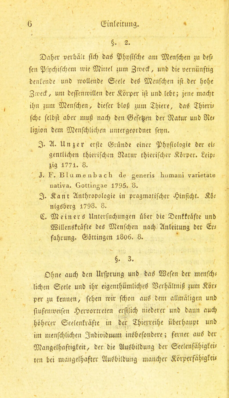 §. 2. S)a^er »erhält jTd) ba^ am 53?enfc^cn ju bef/ fcn rcie 3)?itte( ;;um unb bie oernunftig . l benfenbe unb rcotlenbe ©eele beö SJJenfd^en ifi ber §o^e 3ivecf, um beiTemuiÜen ber Körper ifi unb tebt; jene mnd}t iJ;n ^um 3}?enfc^en, biefer bloß jum 3’^ierü fcbe felb|^ aber muß nad? ben @efe|en ber Ü^atur unb Üie/ ligion bem 5)ienfd;(id;en untergeorbnet fepn. 3* Unjer cr(tc ©ri'mbe einer ^bvfioiogie ber ei; gentlicben tbicrifcben ülntur tbi«tdrd)er .Körper. £eip; M9 1771. 8. J. F. B 1 u m e nb a c h de generls humani varletaie o nativa. Gottingae 1795. 8. 3« .^ant 2(ntbropoiogic in pragmatifd)cr ‘^inficbt. ^^6; nigöberg 1798. 8. €. ?Ö^einerö llnterfud)ungen öber bie Senffräfte unb ®i(Ienöfrafte bcö SOtenfcben nach 2in(eitung ber €r; fabrung. Ö5ßttingen l8o6. 8. ' X. §. 3. Dbne au^ ben Urfprung unb baö 5Befen ber mcnfc^; lieben ©eele unb \i)x eigentbümlicbeö 5BerbäItniß jum ^ör/ per ju fennen, feben mir febon aud bem aümäligtn unb ftufenmetfen J^ernorneten erfljicb niebercr'unb bann auch böb^per ©eelenfräftc in bei:. 2bierreibe überbnupt unb im menfd)lid)en 3nbioibuum inöbefonbere; ferner au^ ber 03?ange(bflftigfeit/’ ber bie Sluöbilbung ber ©eeienfäbigfei; ten bei mangelhafter 5lu^bilbung maneber ÄÖrperfäbigfeü