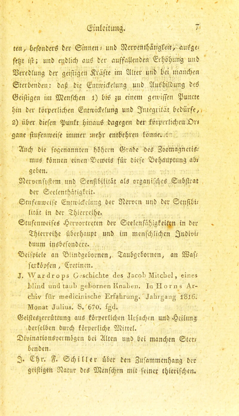 teil/ Oefonberö fcer ©innen« unb 9'Jcrnentf;äri3fei't, nu^ge« fe|t t|I; unb enb(id) bcr auffnüenben Sr^Ö^un'g unb 5ßereb(ung ber geifligen ^i‘afte im Sllter uiib bei mancf>en ©terbenben: bn^ bie ®ntmicfe(ung unb Slu^bilbung beö ©eiftigen im SO?enfcben i) bi^ ju einem geiviffen 5)3un(te ^in ber förperficben ©ntmicfefung unb i’ebürfe/j 2) über biefen ^unft binnuö :bngegen ber fövperIicf;en'jOn gane flufenmeife immer mebr entbehren fönnei.<c~ 3(iicb bic fogcnonntcn ©vfibc beö Soomngncti^.' muö fönnen einen ^eineiö für biefe Q^ebrtUptung ab* geben. 37erocnfi;(fern unb ©enfibiütdt ot^ Drßanlfcbc^,©ab|Irat ber ©ceicntbdtigfcit. ©nifenmeire Snmuefeiung ber 37brvcn unb bcr ©enflbi« iifdt in ber ©tufenmeife^ •^ernortreten ber ©eeienfdbtgfeifin in bcr überbaupt unb im menfebiidjen buum inöbefonbere. ^eifpieie an ^linbgebornen/. ^aubgebornen/ an Saf* ferfopfen /Cretinen. J. Wardrops G:^schichte des Jacob Milciiel, eines illnd und taulj gebornen Knaben. In Horns Ar- cMv für medicinische Erfahrung. Jahrgang l'8l6. Monat Julius. S,'670. fgd. ©eijle^jerrüttung auö f6rperlid)cn Urfad)fn unb «Teilung berfeiben burd) förperücbe 3}7ittcf. Sininationöuermögen bei Tüten unb bei mand^en ©teiv benben. 3. S^r. ©cf)iUer über ben Sufammen^ang bei* geipigeh 97atur bc^ SUenfdjen mit feiner t^ierifc^en.
