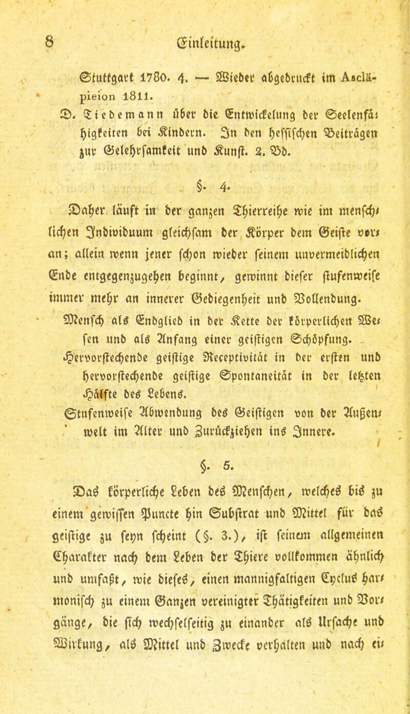 ©tuttgaet i78o. 4. — SSBicön* öSgcbeucft im Asclä- pieion l8ll. 5). 5licbcmann Ö6ev ÖU Sntmicfiztung bei* ©eclenfdt ^tgfeiten bei ^inbeun. 3n bcn ^effifdjen Q^eiteogen juv ©elc^i'famfctt unb i^unfi. 2. 5>b. . §• 4‘ 5^n^er läuft in bcr ganzen S^iertei^e wie im menfe^« licken 3nömit*uum gleic^fnm ber,Äörper bem ©eijlie »•vx an; allein wenn jener fd)on mieber feinem unnermeiblii^en ©nbe entgegenjuge^en beginnt, geroinnt btefer fiufenmeifc immer me^r an innerer ©ebiegenbeit unb SSotlenbung. 9)Jenfcb aU Snbgticb in ber ^ette bev förpcrlicbert 2B«< fen unb olg 2lnfang einer geiftigen 0<bbpfung. - •^erworftcebenbe geiflige Sleceptiüitdt in ber erften unb bervorfteebenbe geifiige ©pontaneitat in ber leisten t^nlfte beö ficbenö. ©tufenmeife 3l6m«nbung beö ©eiftigen von ber 3(ugen< weit im 2llter unb Snrucfiiebcn inö innere. I §. 5. körperliche Seben be^ 9}?enfrf)en, mldtiti bi^ ju einem gemiffen ?Puncte ©ubjlrat unb 50Jittel für ba^ geifiige ju fepn fcheint (§. 3.)/ ift feinem allgemeinen ©b^n'after na(^ bem 2eben ber Spiere uollfommen ähnlich unb umfaßt, wie biefeö, einen mannigfaltigen Spclu^ b^r/ monifch ju einem ©anjen oereinigtef ^bätigfeiten unb 5Soi7 gange, bie ftch wed;felfeitig ju einanber alö Urfache unb Sßivkung, alö SO^ittel unb Swjfcfe uerbälten unb nach eü