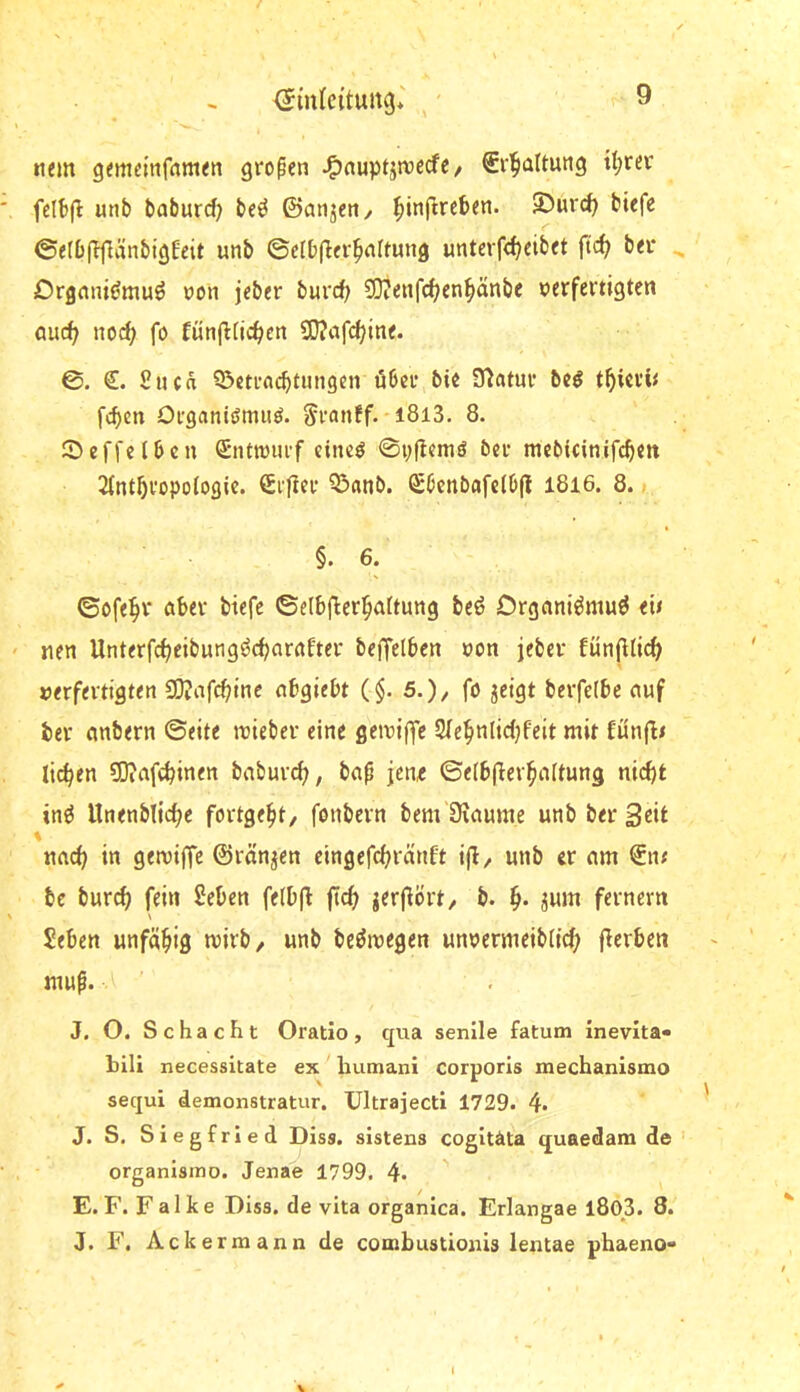 nem gemdnfnttKn großen J^auptjwecfe / Sv^attung tt;rev fdtifl: unb baburd; be^ föanjeti/ ^inflreben. 35urc^ biefe 0e(D(T|länbig£eit unb ©elbfier^nltung unt«rfcf;eibet fic^ bei* ^ Drgnm<;muö von jeber burrf; ?0?enfc^en^änbe verfertigten aurf^ no^ fo fünfltic^en SQJafc^ine. 0. €. £uca 93cti’rt(^tmigen öbci* bie Statur be^ t^ievü feben Organlifmiiö. Sranff- l8l3. 8. ©effeibeu S*nttviu-f cincö 0i;flcmd ber mcbicinifcben 2fntbi'opo{ogic. €i'|Icr Q^anb. Sbenbafdb(l I8i6. 8. §. 6. ©ofebr öber biefe ©elbflierbaltung beö Drgnnt^mu^ e» nen Unterfebeibung^ebnrnfter beffelben von jeber fünjHicb verfertigten SKafebine nbgiebt (§. 5.)/ fö jeigt berfefbc auf bei* embern ©eite ivieber eine geiviffc 2(ebnlic()feit mit fünfit lieben COiafcbinen babureb, bap jene ©elbjlerbnltung nicht inö llnenblicbc fortgebt/ fonbern bem Oiaume unb bei* 3«»^ 1 nneb in gerviffc ©rängen cingefebränft ijl/ unb er am €nt bc bureb fein £eben fe(b(l ficb ierj^ört/ b. b* fernem Seben unfäbiß mirb, unb beöivegen unvermeiblicb fterben mup. J. O. Schacht Oratio, qua senile fatum Inevita» bili necessitate ex luimani corporis mechanismo sequi demonstratur. Ultrajecti 1729. 4. J. S. Siegfried Diss. sistens cogltäta quaedam de organisino. Jenae 1799. 4. E.F. Falke Diss. de vita organica. Erlangae l80_3. 8. J. F. Ackermann de combustionis lentae phaeno- I