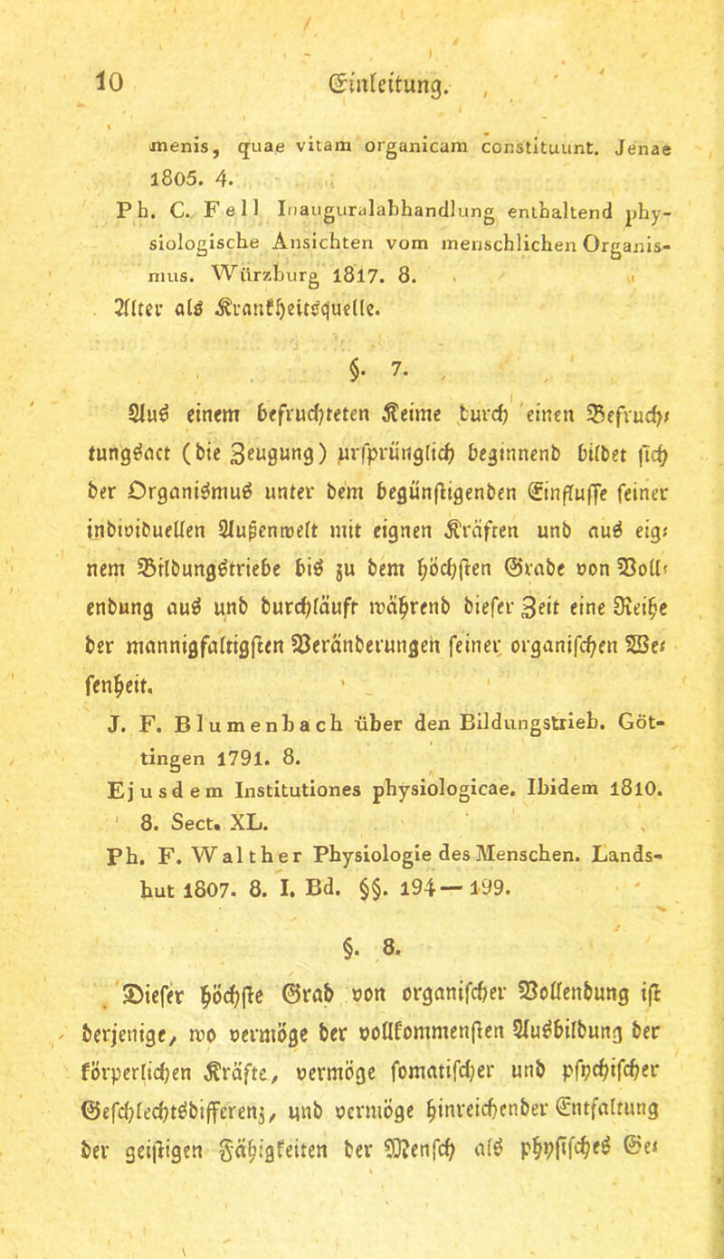 imenis, quae vitam organicam constltuunt. Jenae 1805. 4. Pb. C., Fell Inauguralabhandlung enthaltend phy- siologische Ansichten vom menschlichen Organis- mus. Würzburg l8l7. 8. . a alö §• 7. , SIu^ einem heffudjreten Äeime turd) 'einen SBefiuc^j tung^nct (bie S^i^öung) uvfprunglid) begtnnenb hübet |lc^ ber Organiömuö unter bem bcgünfligenben ©nfTufTe feiner inbioibueüen Slupcmrelt mit eignen Kräften unb nu^ eig; nem Srlbung^triebc biö ju bem f;Öcf;fien @rabc non 55o(lt enbung nu^ unb burcf^äufr mä^renb biefer 3eif eine 3iei^c ber mannigfaltigjlen SJeränberungeh feinet; organifc^en VBtt fen^eit, ■ _ J. F. Blumenbach über den Bildungstrieb. Göt- tingen 1791. 8. Ejusdem Institutiones pbysiologicae. Ibidem l8lO. ' 8. Sect« XL. Ph. F. Walther Physiologie des Menschen. Lands- hut l807. 8. I. Bd. §§. 194—199. §. 8. .'©iefer l^öc^jle 0rnb t>on organifd)cr S3oüenbung ifl berjenige/ mo oermoge ber ooüfommenflen Slu^bilbung ber förpertidjen Äräfte, uermögc fomatifdjer unb pfpc^ifcbcr 0efd)lec^töbifferenj, unb ocrmÖge ^inreicbcnber Entfaltung ber gei|Iigen §ä^igfeiten ber ?0?enfc^ alö p^pftfc^e^ ©e»