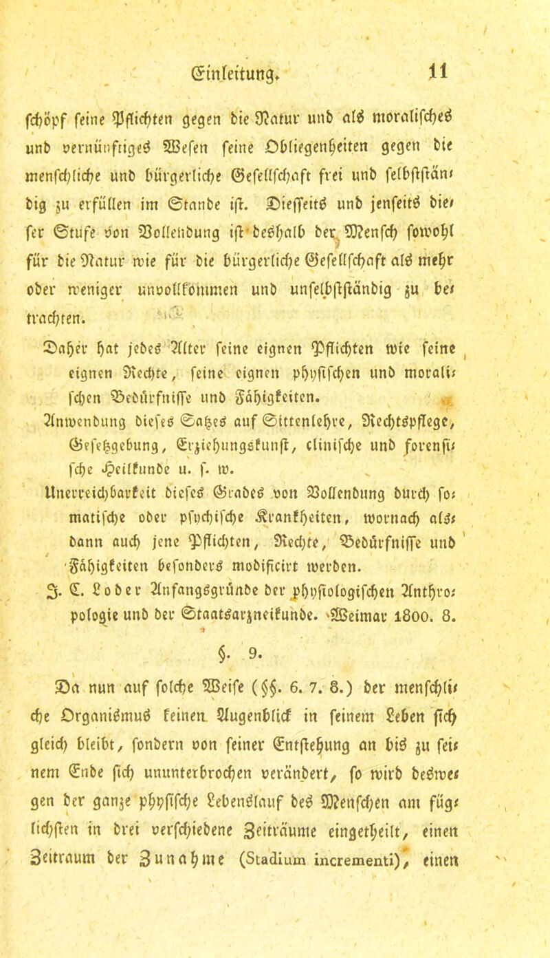 fd)öpf feine ^Pgicfjten gegen bic 9?atur unb nl^ morcilifc^e^ unb oernünftigeö 533efen feine Dbiiegen^citen gegen bie menfd^lidje unb bürgev(id)e ©efeUfd^nft frei unb fe(bf^fian< big 511 eifütlen im ©tnnbe i(l. £)ieffeitö unb jenfeitö bic» fer ©tufe »on 23o(Ielibung ifl'be^^nlb bei^SO?enfd^ fowo^l für bie 9*latur mic für bie bürgerlidjc ©efeüf(^nft me^r ober rreniger unöoUPbnmicn unb unfelbgjlänbig ju tes trnd;ten. , Snbev jcbeö '2((ter feine eignen Q)fTid)fen wie feine , eignen 5ved)fe, feine eignen mocali» feben Q^eOilrfniffe unb Fähigkeiten. ' »x 2inn)enbung biefeö ©a^e^ «uf ©ittenlchve, 9ved)töpfIegC/ ©efe^geBung, Siiiehungsfunfl, clinifchc unb Jovenfi» febe ^eiifnnbe u. f. tu. ltnevi*eid)6ai'kcit biefed ©rnbed von SSotfenbung buid) fo» mcitifebe ober pfpebifebe Äranfbeiten, ivornacb ai^» bann auch jene ^flid)ten; SeedKc, ^ebörfnijfc unb’ / 'Fähigkeiten Befonberö mobificivt tuerben. 3. © Cober Sinfangögrönbe ber j)hpgoiogifchen 2fnthro; pologie unb ber ©toat^arjneikunbe. 'SSeimav 1800. 8. •I §. 9. Sn nun nuf fol^e 5Beifc (§$. 6. 7. 8.) ber menfchlw d)e Orgnni^muö feinen. Sfugenblicf in feinem Sehen ficf> gleid) bleibt, fonbern von feiner €ntgehung nn biö ju fei* nem ®nbe fid) ununterbrochen »eränbert, fo mirb beöme* gen ber gnnje phbfif^h^ Sebenölnuf be^ SO?enfchen nm füg» lid^gen in brei uerfd;iebene Stdi'^vime cingetheilt, einen 3eitrnum ber Sttnnhute (Stadium incrementi)/ einen